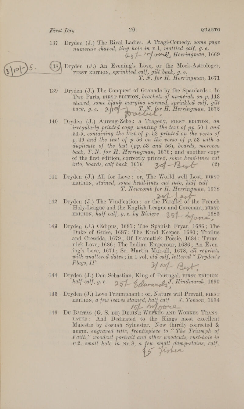 137 139 140 141 142 148 144 145 146 Dryden (J.) The Rival Ladies. A Tragi-Comedy, some page numerals shaved, tiny hole in E1, mottled calf, g. e. 0» of odd, Herringman, 1669 Dryden J. ) An Evening’s Love, or the Mock-Astrologer, FIRST EDITION, sprinkled pai gilt back, g. e. DAN for A. Herringman, 1674 Dryden (J.) The Conquest of Granada by the Spaniards : In Two Parts, FIRST EDITION, brackets of numerals on p. 113 shaved, oooh margins wormed, sprinkled calf, gilt ACh. One. — TN. for H. Herringman, 16%2 ated fa drsebcl y on Dryden (J.) Aureng-Zebe: a Tragedy, FIRST EDITION, an wregularly printed copy, wanting the text of pp. 50-1 and 54-5, containing the text of p.52 printed on the verso of p.49 and the text of p.56 on the verso of p.53 with a duplicate of the last (pp.53 and 56), boards, morocco back, T. N. for H. Herringman, 1676; and another copy of the first edition, correctly printed, ee head-lines cut into, boards, calf back, 1676 30f —13 AT (2) Dryden (J.) All for Love: or, The World well Lost, First EDITION, stained, some head-lines cut into, half calf T. Newcomb for H. Herringman, 1678 Dryden (J.) The Vindication : or Rags oy i ihe French Holy-League and the English League and Covenant, FIRST EDITION, half calf, g.e. by Rwiere 2 5 Anvil Dryden (J.) Gidipus, 1687; The Spanish Fryar, 1686; The Duke of. Guise, 1687; The Kind Keeper, 1680; Troilus and Cressida, 1679; Of Dramatick Poesie, 1684; T'yran- mick Love, 1686; The Indian Emperour, 1686; An Even- ing’s Love, 1671; Sr. Martin Mar-all, 1678, all reprints with unaltered dates; in 1 vol. old calf, lettered “ Dryden's Plays, 11” Y wf Ree Dryden (J.) Don Sebastian, King of py FIRST EDITION, half calf, g.e. 257 4. 4 bow a - Hindmarsh, 1690 Dryden (J.) Love Triumphant : or, Na he will Prevail, FIRST EDITION, a few leaves stained, half calf J. Tonson, 1694 IRL WW) eR Du Barras (G. S. pz) DevINE WEHKES AND Workers Trans- LATED: And Dedicated to the Kings most excellent Maiestie by Josuah Syluester. Now thirdly corrected &amp; augm. engraved title, frontispiece to “The Triumph of Faith,” woodcut portrait and other woodcuts, rust-hole in