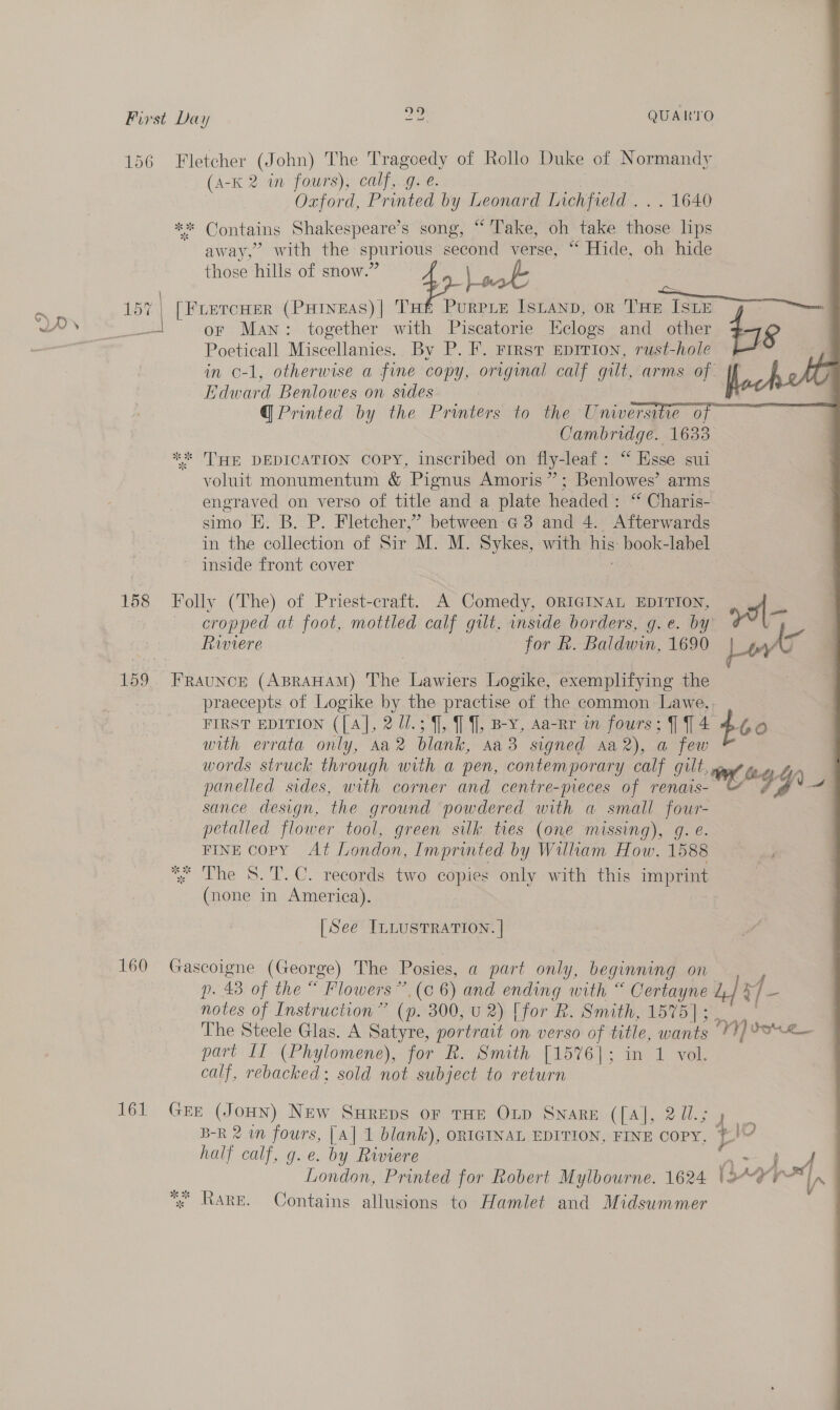        ’ oHyé on First Day 20 QUARTO 156 Fletcher (John) The Tragoedy of Rollo Duke of Normandy (A-K 2 in fours), calf, g. é. Oxford, Printed by Leonard Lichfield . . . 1640 * Contains Shakespeare’s song, “ Take, oh take ie lips away,” with the spurious second verse, “ Hide, oh hide those hills of snow.’ or Man: together with Piscatorie Eclogs and other Poeticall Miscellanies. By P. F. First EDITION, rust-hole in c-1, otherwise a fine copy, original calf gilt, arms °F ach Edward Benlowes on sides flock @ Printed by the Printers to the Universite of Cambridge. 1633 ** THE DEDICATION COPY, inscribed on fly-leaf : “Besse sui voluit monumentum &amp; Pignus Amoris”; Benlowes’ arms engraved on verso of title and a plate headed: “ Charis- simo E. B. P. Fletcher,’ between'G 3 and 4. Afterwards in the collection of Sir M. M. Sykes, with his book-label ~ inside front cover 15 am [FLetcHer (PHineas)| THt PurPLE ISLAND, oR ‘Fan (ear pe TSE Pp 158 Folly (The) of Priest-craft.. A Comedy, ORIGINAL EDITION, cropped at foot, mottled calf gilt. inside borders, g.e. by Be Riviere : for R. Baldwin, 1690 is pt 159. FRAuNcE (ABRAHAM) The Lawiers Logike, exemplifying the praecepts of Logike by the practise of the common Lawe,. FIRST EDITION ([A], 2 17.3 f], ] f], Bey, Aa-Rr in fours; [14 460 with errata only, Aa blank, AaB signed Aa), a few words struck through with a pen, contemporary calf gilt, a bet panelled sides, with corner and centre-meces of renais- GY sance design, the ground powdered with a small four- petalled flower tool, green silk ties (one missing), g. e. FINE Copy At London, Imprinted by William How. 1588 ; The 8. T.C. records two copies only with this imprint (none in America). [See ILLUSTRATION. | 160 Gascoigne (George) The Posies, a part only, beginning on poker of the “Flowers (ec 6) and ending with “ Oertayne edt notes of Instruction ” (p. 300, U2) [for R. Smith, 1575] ; iy The Steele Glas. A Satyre, portrait on verso of title, wants *?) 8S part LT (Phylomene), for R. Smith [1576]; in 1 vol. calf, rebacked; sold not subject to return 161 Grn Vigeay) New SHREDS OF THE Oxtp Sware ([A], 271.5) | B-R 2 in fours, [A] 1 blank), ORIGINAL EDITION, FINE COPY, ads half calf, g. e. by Riviere : A London, Printed for Robert Mylbourne. 1624 or ay | eer «x RARE. Contains allusions to Hamlet and Midsummer