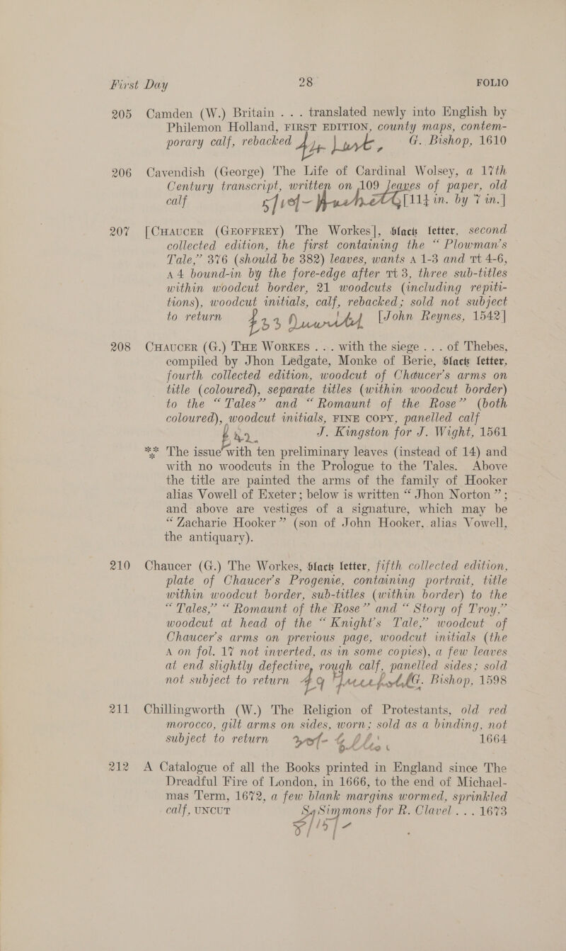 205 206 20% 208 210 211 212 Camden (W.) Britain . . . translated newly into English by Philemon Holland, FIRST EDITION, county maps, contem- porary calf, rebacked Ady ry, oe G. Bishop, 1610 Cavendish (George) The Life of Cardinal Wolsey, a 17th Century transcript, written on 109 Jeaves of paper, old calf 5] ve]- Ap eM eG [114 in. by 7 in.] [CHauceR (GEOFFREY) The Workes], Slack Yetter, second collected edition, the first containing the “ Plowman’s Tale,’ 376 (should be 382) leaves, wants a 1-3 and Tt 4-6, A4 bound-in by the fore-edge after Tt 3, three sub-titles within woodcut border, 21 woodcuts (including repiti- tions), woodcut wmitials, calf, rebacked; sold not subject to return ts aN) iets wth, Wohn Reynes, 1542] CHaucerR (G.) THE WorRKEs . ... with the siege . . . of Thebes, compiled by Jhon Ledgate, Monke of Berie, black Setter, fourth collected edition, woodcut of Chaucer's arms on tatle (coloured), separate titles (within woodcut border) to the.“ Tales” and ~ Romauni .of ike. ese’ (both coloured), woodcut wmitials, FINE Copy, panelled calf bh J. Kingston for J. Wight, 1561 ** The issue’ with ten preliminary leaves (instead of 14) and with no woodeuts in the Prologue to the Tales. Above the title are painted the arms of the family of Hooker alias Vowell of Exeter ; below is written “ Jhon Norton ” ; and above are vestiges of a signature, which may be “ Zacharie Hooker” (son of John Hooker, alias Vowell, the antiquary). Chaucer (G.) The Workes, Slack fetter, fifth collected edition, plate of Chaucer's Progene, containing portrait, trtle within woodcut border, sub-titles (within border) to the “ Tales,” “ Romaunt of the Rose” and “Story of Troy,” woodcut at head of the “ Kmghts Tale,’ woodcut of Chaucer’s arms on previous page, woodcut initials (the A on fol. 17 not inverted, as in some copies), a few leaves at end slightly defective, rough calf, panelled sides; sold not subject to return 4 Y Ha LA tk. Bishop, 1598 Chillingworth (W.) The Religion of Protestants, old red morocco, gut arms on oo worn; sold as a binding, not subject to return tof: ~-t pf 1664 Cohan h Ce 4 A Catalogue of all the Books printed in England since The Dreadful Fire of London, in 1666, to the end of Michael- mas Term, 1672, a few blank margins wormed, dua calf, UNCUT si ee jor hiClavel..... 1673 My | a