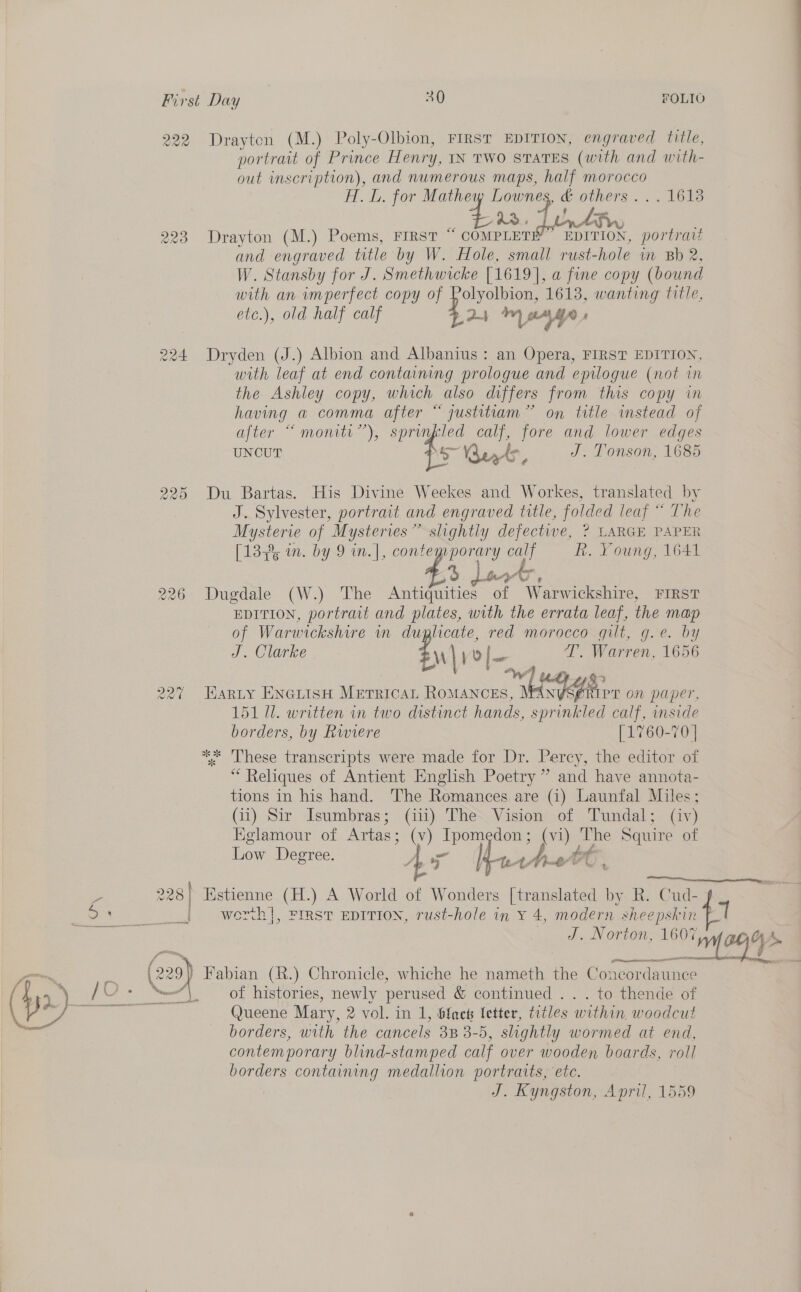222 Drayton (M.) Poly-Olbion, FIRST EDITION, engraved title, portrait of Prince Henry, IN TWO STATES (with and with- out inscription), and numerous maps, half morocco AL. LL. for Mathew Lownes, &amp; others. .. 1613 23. Toby thw 223 Drayton (M.) Poems, FIRST * banner EDITION, portrait and engraved title by W. Hole, small rust-hole in Bb 2, W. Stansby for J. Smethwicke [1619], a fine copy (bound with an imperfect copy of Polyolbion, 1613, wanting title, etc.), old half calf -24 ™ yn ' Dryden (J.) Albion and Albanius : an Opera, FIRST EDITION, with leaf at end containing prologue and epilogue (not in the Ashley copy, which also differs from this copy in having a comma after “ justitiam” on title instead of after “monitr”), sprinfled calf, fore and lower edges UNCUT i. erty, J. Tonson, 1685 Ww COS) HS 225 Du Bartas. His Divine Weekes and Workes, translated by J. Sylvester, portrait and engraved title, folded leaf “ The ECE of Mysteries” slightly defectwe, ? LARGE PAPER [13% in. by 9 in.|, contemporary oat R. Young, 1641 56 dant ATs 226 Dugdale (W.) The Antiquities of Warwickshire, FIRST EDITION, portrait and plates, with the errata leaf, the map of Warwickshire in duplicate, red morocco quit, g.e. by J. Clarke eM) o|~ T’. Warren, 1656 ba ad Tey 22% Harty ENGLIsH MeTricaL RoMANCES, YR or on paper, 151 Ul. written in two distinct hands, sprinkled calf, inside borders, by Rwiere [1760-70 | ** These transcripts were made for Dr. Percy, the editor of * Reliques of Antient English Poetry” and have annota- tions in his hand. The Romances are (i) Launfal Miles; (ii) Sir Isumbras; (ii) The Vision of Tundal; (iv) Eglamour of Artas: (v) echt ao he Squire of  Low Degree. y atthtFC , 228 | ) Estienne (H.) A World of Wonders [translated by R. Cud- ai =a Regs | werh|, FIRST EDITION, rust-hole in Y *, modern sheepskin J. ade md bead i | (22 @) Fabian (R.) Chronicle, whiche he nameth the Concordaunce borders, with the cancels 3B 3-5, slightly wormed at end, contemporary blind-stamped calf over wooden boards, roll borders containing medallion portraits, etc. | J. Kyngston, April, 1559 a, -