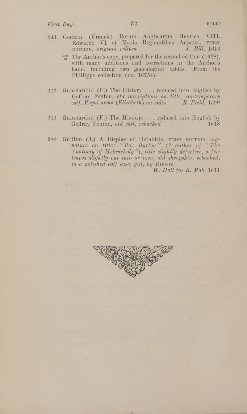 241 Godwin (Francis) Rerum Anglicarvm MHenrico VIII. Edwardo VI et Maria Regnantibus Annales, FIRST EDITION, original vellum J. BU, 1GAG ** The Author’s copy, prepared for the second edition (1628), with many additions and corrections in the Author’s hand,. including two genealogical tables. From ~ the Phillipps collection (no. 16754). Guicciardini (F.) The History . .. reduced into English by Geffray Fenton, old iscriptions on title, contemporary calf, Royal arms (Elizabeth) on sides R. Field, 1599 oo HS ras) 243 Guicciardini (f.) The Historie . . . reduced into English by Geffray Fenton, old calf, rebacked 1618 244 Guillim (J.) A Display of Heraldrie, Frrst EDITION, sig- nature on title: “Ro: Burton’ (2? author of “The Anatomy of Melancholy’), title slightly defective, a few leaves slightly cut wnto or torn, old sheepskin, rebacked, in a polished calf case, gilt, by Riviere W. Hall for R. Mab, 1611  