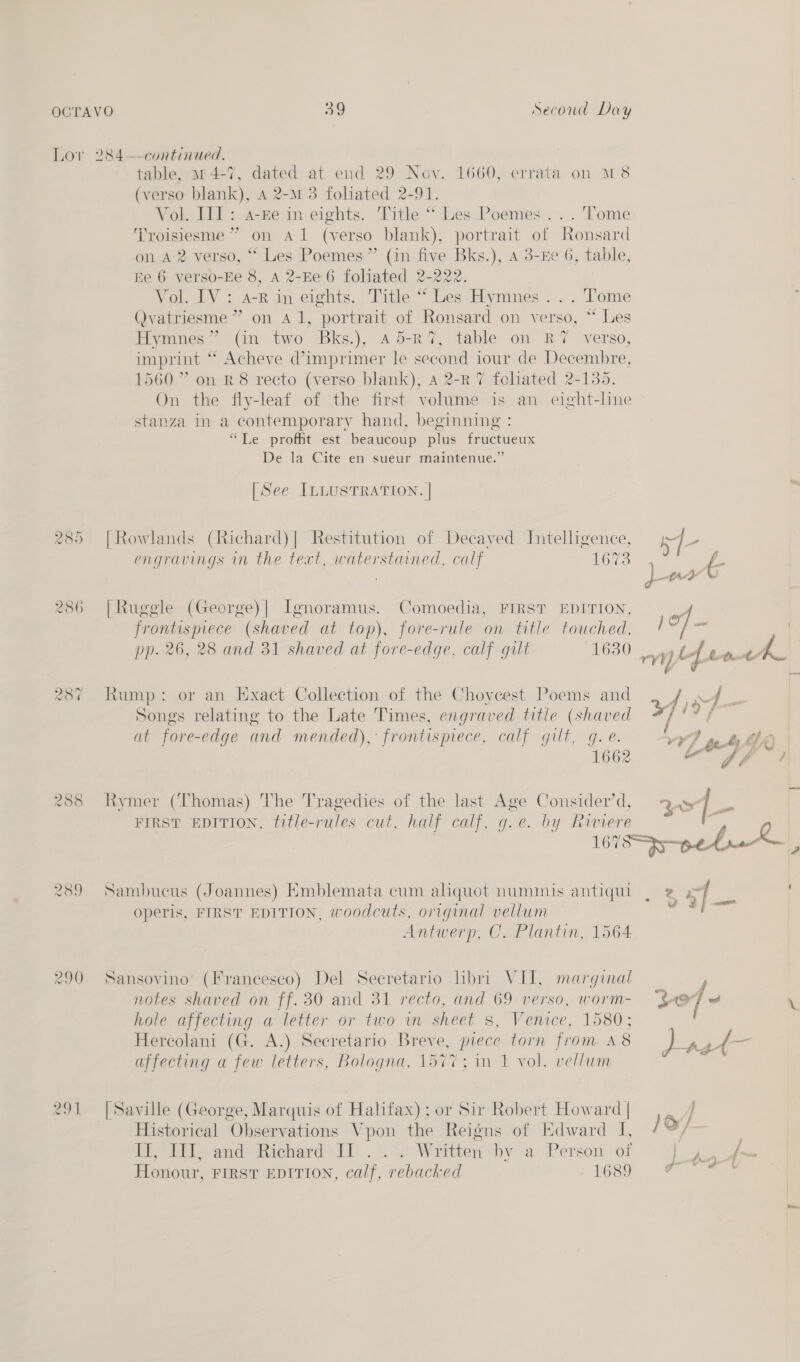 Lor 285 286 287 288 289 290 291 Je) Second Day table, 114-7, dated at end 29 Nov. 1660, errata on M8 (verso blank), A 2-M 3 foliated 2-91. Vol. IJ]: a-re in eights. Title “-Les Poemes. . . Tome ‘Troisiesme ” on A 1 (verso | blank), portrait of Ronsard on A 2 verso, “ Les Poemes” (in five Bks.), A 3-Ee 6, table, Ee 6 verso-Ee 8, A 2-Ee6 foliated 2-222. Vol. IV: a-R in eights. Title “ Les Hymnes. .. Tome Qvatriesme ” on Al, portrait of Ronsard on verso, “ Les Hymnes” (in two Bks.), a5-R7, table on RY verso, imprint ‘ Acheve @imprimer le second iour de Decembre, 1560” on 88 recto (verso blank), 4 2-R 7 fohated 2-135. On the fly-leaf of the first volume is an eight-line stanza in a contemporary hand, beginning : “Le profit est beaucoup plus fructueux De la Cite en sueur maintenue.” [See ILLUSTRATION. | | Rowlands (Richard)| Restitution of Decaved Intelligence, rf engravings in the text, waterstained, calf LOGO frontusprece (shated at top), fore-rule on title touched, Songs relating to the Late Times, engraved title (shaved FIRST EDITION, title-rules cut, half calf, g.e. by Runere Sambucus (Joannes) Emblemata cum aliquot nummis antiqul operis, FIRST EDITION, woodcuts, original vellum Antwerp, C. Plantin, 1564 Sansovino (Francesco) Del Secretario libri VII, marginal notes shaved on ff. 30 and 31 recto, and ue verso, WOrM- $e hole affecting a letter or two in sheet s, Venice, 1580; L fn affecting a few letters, Bologna, 1577; in 1 vol. vellum [Saville (George, Marquis of Halifax); or Sir Robert Howard | Historical Observations V pon the Reigns of Edward I, It, PT, and: Richard IT... Written by ‘a’ Person of Honour, FIRST EDITION, calf, rebacked 1689