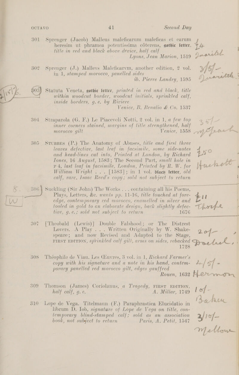 501 d04 OOF 308 Sprenger (Jacob) Malleus maleficarum maleficas et carum heresim ut phramea potentissima coterens, gothic fetter, title in red and black above device, half calf Lyons, Jean Marion, 1519 Sprenger (J.) Mallevs Maleficarvm, another edition, 2 vol. in 1, stamped morocco, panelled sides vb. Pierre Landry, 1595 Statuta Veneta, gothie fetter, printed in red and black, title within woodcut border, woodcut initials, sprinkled calf, inside borders, g.e. by Riviere Venice... Benalia &amp;.Co. 1537 Straparola (G. }’.) Le Piacevoli Notti, 2 vol. in 1, a few top inner corners stained, margins of title strengthened, half morocco gilt Venice, 1558 StuspBes (P.) The Anatomy of Abuses, title and first three leaves defective, last leaf in facsimile, some side-notes and head-lines cut into, Printed at London, by Richard fones, 16 August, 1583; The Second Part, small hole in p4, last leaf in facsimile, London, Printed by Rk. W. for William Wright . .. [1583]; in 1 vol. Slack letter, old calf, rare, Isaac Reed’s copy; sold not subject to return Suckling (Sir John) The Works .. . containing all his Poems, Plays, Letters, &amp;c. wants pp. 11-16, title touched at fore- edge, contemporary red morocco, enamelled in silver and tooled in gold to an elaborate design, back slightly defec- tive, g.eé.; sold not subject to return | 1676 {Theobald (Lewis)| Double Falshood; or The Distrest hoyers..2&amp; Play . Written Originally by W. Shake- speare; and now Revised and Adapted to “1 he’) Stage, FIRST EDITION, sprinkled calf gill, arms on sides, rebacked 1728 Théophile de Viau. Les Giuvres, 3 vol. in 1, Richard Farmer's copy with his signature and a note in his hand, contem- porary panelled red morocco gilt, edges gauffred Rouen, 16382 Thomson (James) Coriolanus, a Tragedy, FIRST EDITION, half calf, g.e. A. Millar, 1749 Lope de Vega. Titelmann (F.) Paraphrastica Elucidatio in hbrum D. Tob, signature of Lope de Vega on title, con- temporary blind-stamped calf; sold as an association book, not subject to return Paris, A. Petit, 1547  af 1&gt;/—