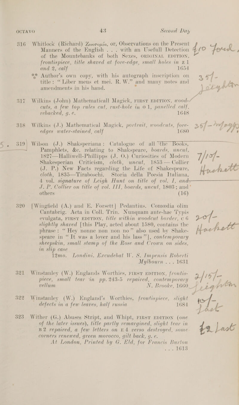 316 Whitlocxs (Richard) Zoworouéa, or, Observations on the Present Manners of the English . . . with an Usefull Detection of the Mountebanks of both Sexes, ORIGINAL EDITION, SESE eae, title shaved at fore-edge, small holes in Z1 and 2, calf 1654 5 * Author’ s own copy, with his autograph inscription on moe “Liber meus et mei. R. W.” and manv notes and amendments in his hand. cuts, a few top rules cut, rust-hole in 01, panelled calf, rebacked, gq. é. 1648 318 Wilkins (J.) Mathematical Magick, portrait, woodcuts, fore- edges water-stained, calf 1680 47} , hs rn f op irae + te ae &amp; a ri 2 2 2 Bf am CFV) PELE &amp; i f Va fd &amp; —J Pamphlets, &amp;c. relating to Shakspeare, boards, uncut, 1827—Halliwell-Phillipps (J. 0.) Curiosities of Modern Shakesperian Criticism, cloth, uncut, 185: (J. P.) New Facts regarding the Life of Shakespeare, cloth, 1835—Tuiraboschi. Storia della Poesia Italiana,  Zs others (16) 320 [Wingfield (A.) and KE. Forsett| Pedantius. Comedia olim Cantabrig. Acta in Coll. Trin. Nunquam ante-hae Typis evulgata, FIRST EDITION, title within woodcut border, ¢ 6 slightly shaved [this Play, acted about 1580, contains the phrase: “ Hey nonne non non no” also used by Shake- speare in “ It was a lover and his lass” |, contemporary sheepskin, small stamp of the Rose and Crown on sides, in slip case 12mo. Londini. Kxcudebat W. S. Impensis Roberti Mylbourn ... 1631 d21 Winstanley (W.) Englands Worthies, rirst EDITION, frontis- piece, small tear ‘in pp. 243-5 repaired, contemporary vellum N. Brooke, 1660 322 Winstanley (W.) England’s Worthies, frontispiece, slight defects in a few leaves, half russia 1684 323 Wither (G.) Abuses Stript, and Whipt, FIRST EDITION (one of the later issues), title partly remargined, slight tear in B2 repaired, a few letters on H4 verso destroyed, some corners renewed, green morocco, gilt back, g. e. At London, Printed by G. Eld, for Francis Burton . 1613 yy a  2/1575 fee yr 49. peat