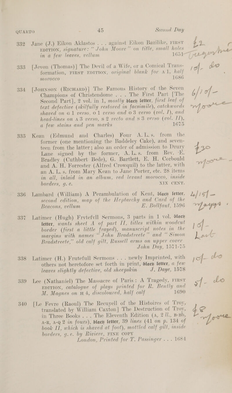 332 334 335 306 dot 338 339 340 45 Second Day . against Hikon Bazihke, FIRST on title, small holes 1651 Jane (J.) Hikon Aklastos . . EDITION, signature: “ John Moore ~ in a few leaves, vellum [Jevon (Thomas) | The Devil of a Wife, or a Comical ‘Trans- formation, FIRST EDITION, original blank for Al, half mMoOTOCCO 1686 [Jounson (RrcHarp)| The Famous History of the Seven Champions of Christendome ... The First Part [The Second Part], 2 vol. in 1, mostly {acts letter, first leaf of text defective (skilfully restored in facsimile), catchwords shaved on G1 verso, 01 verso and 03 verso (vol, I), and head-lines on A8 verso, 82 recto and 83 verso (vol. LT), a few stains and pen marks 1675 Kean (Edmund and Charles) Four A.L.s. from the former (one mentioning the Baddeley Cake), and seven- teen from the latter; also an order of admission to Drury Lane signed by the former, A.L.s. from Rev. °K. Bradley (Cuthbert Bede), G. Bartlett, E. H. Corbould and A. H. Forrester (Alfred Crowquil) to the latter, with an A. L.s. from Mary Kean to Jane Porter, ete. 28 items in all, inlaid in an album, red levant morocco, inside borders, q. @. SIX CENT. Lambard (William) A Perambulation of Kent, Slacs [etter, second edition, map of the Heptarchy and Card of the Beacons, vellum E. Bollfaut, 1596 Latimer (Hugh) Frvtefvll Sermons, 3 parts in 1 vol. Sdlacts fetter, wants sheet A of part II, titles within woodcut border (first a little frayed), manuscript notes in the margins with names “ John Bradstreete” and “ Simon Bradstreete,’ old calf gilt, Russell arms on upper cover John Day, 1571-75 Latimer (H.) Frutefull Sermons . . . newly Imprinted, with others not heretofore set forth in print, Slact Setter, a few leaves slightly defective, old sheepskin J. Daye, 1578 Lee (Nathaniel) The Massacre of Paris: A Tragedy, FIRST EDITION, catalogue of plays printed for R. Bently and M. Magnes on #4, discoloured, half calf 1690 [Le Fevre (Raoul) The Recuyell of the Histoires of Troy, translated by William Caxton] The Destruction of ‘Troy, in Three Books... . The Eleventh Edition (A, 2 /J., B-Bb. A-R, A-Q 2 in fours), blacts fetter, 39 lines (41 on p. 184 of book IL, which is shaved at foot), mottled calf gilt, mside borders, g.e. by Rwiere, FINE COPY London, Printed for T. Passinger .. . 1684 49 $2. ' . 4 take pon » jf - 09 ra j oft j of : é