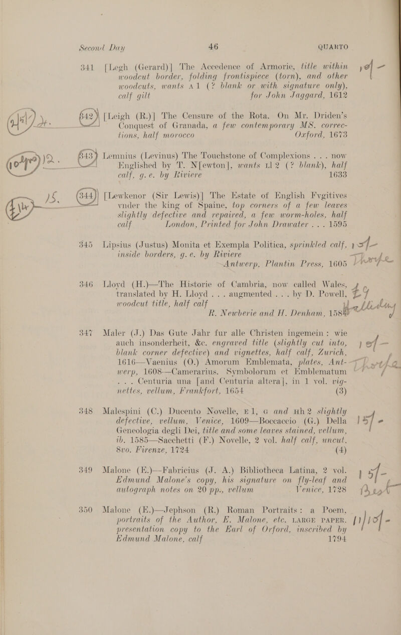 341 [Legh (Gerard)| The Accedence of Armorie, title within woodcut border, folding frontispiece (torn), and other woodcuts, wants Al (? blank or with signature only), calf gilt for John Jaggard, 1612 642) [Leigh (R.)| The Censure of the Rota. On Mr. Driden’s od. Conquest of Granada, a few contemporary MS. correc- tions, half morocco Oxford, 1673 64 =) Lemnius (Levinus) The Touchstone of Complexions . . . now calf. g.e. by Riviere 1633 G44) [Lewkenor (Sir Lewis)| The Estate of English Fvgitives vnder the king of Spaine, top corners of a few leaves slightly defective and repaired, a few worm-holes, half calf London, Printed for John Drawater .. . 1595 345 Lipsius (Justus) Monita et Exempla Politica, sprinkled calf, inside borders, g.e. by Riviere 346 Lloyd (H.)—The Historie of Cambria, now called W aie translated by H. Lloyd... augmented . aby. Pow. am aa Bee Apr ef 347 Maler (J.) Das Gute Jahr fur alle Christen ingemein: wie auch insonderheit, &amp;c. engraved title (slightly cut into, blank corner defective) and vignettes, half calf, Zurich, werp, 1608-——Camerarius. Symbolorum et Hmblematum ... Centuria una [and Centuria altera], in 1 vol. vig- nettes, vellum, Frankfort, 1654 (3) 348 Malespini (C.) Ducento Novelle, £1, @ and uh2 shghtly defective, vellum, Venice, 1609—Boccaccio (G.) Della Geneologia degli Dei, title and some leaves stained, vellum, ib. 1585—Sacchetti (F.) Novelle, 2 vol. half calf, uncut, 8vo. urenze, 1724 (4) 349 Malone (E.)—Fabricius (J. A.) Bibliotheca Latina, 2 ‘vol. Edmund Malone's copy, his signature on fly-leaf and autograph notes on 20 pp., vellum Venice, 1728 390 Malone (K.)—Jephson (R.) Roman Portraits: a Poem, portraits of the Author, H. Malone, etc. LARGE PAPER, presentation copy to the Earl of Orford, inscribed by Edmund Malone, calf 1794 ie i i f af AG l1)iof -