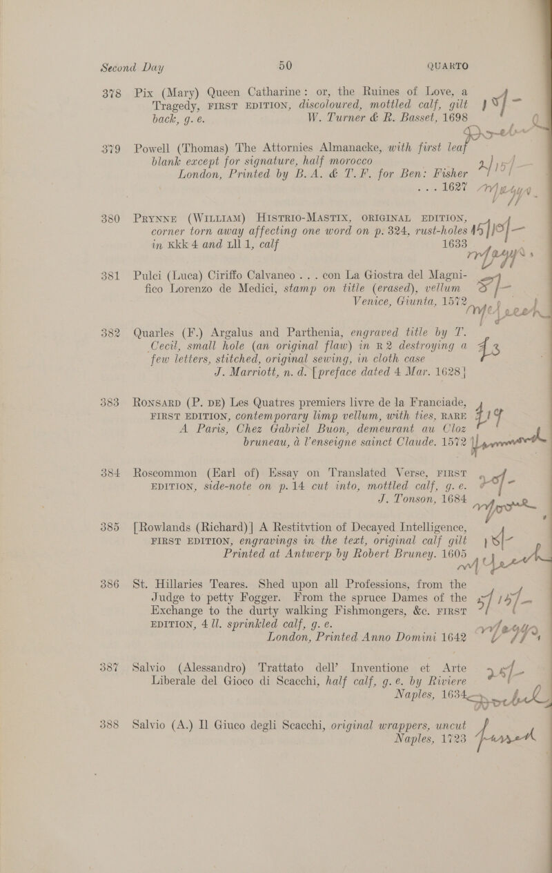 379 354 389 387 Tragedy, FIRST EDITION, discoloured, mottled calf, gilt back, g. é. W. Turner &amp; R. Basset, ae. blank except for signature, half morocco : LRT PRYNNE (WILLIAM) HisTrio-MASTIX, ORIGINAL EDITION corner torn away affecting one word on p. 824, rust-holes in Kkk 4 and ull 1, calf 1633 Pulci (Luca) Ciriffo Calvaneo ... con La Giostra del Magni- fico Lorenzo de Medici, stamp on title (erased), vellum Venice, Giunta, — Quarles (F.) Argalus and Parthenia, engraved title by T. Cecil, small hole (an orvginal flaw) in R2 destroying a few letters, stitched, orrginal sewing, in cloth case J. Marriott, n. d. [preface dated 4 Mar. 1628 | RonsarpD (P. DE) Les Quatres premiers livre de la Franciade, FIRST EDITION, contemporary lump vellum, with tres, RARE A Paris, Chez Gabriel Buon, demeurant au Cloz bruneau, a Venseigne sainct Claude. 1572 | Roscommon (Harl of) Essay on Translated Verse, FIRST EDITION, side-note on p.14 cut into, mottled calf, g. e. [Rowlands (Richard) | A Restitvtion of Decayed Intelligence, FIRST EDITION, engravings m the text, original calf gilt Printed at Antwerp by Robert Bruney. ee St. Hillaries Teares. Shed upon all Professions, from igh Judge to petty Fogger. rom the spruce Dames of the Exchange to the durty walking Fishmongers, &amp;c. FIRST EDITION, 4 11. sprinkled calf, g. e. Salvio (Alessandro) Trattato dell’? Inventione et Arte Liberale del Gioco di Scacchi, half calf, g.e. by Riviere Salvio (A.) Il Giuco degli Scacchi, original wrappers, uncut Naples, 1723  a fee vy of 4 a} f is x pe 4 /  : | #  :