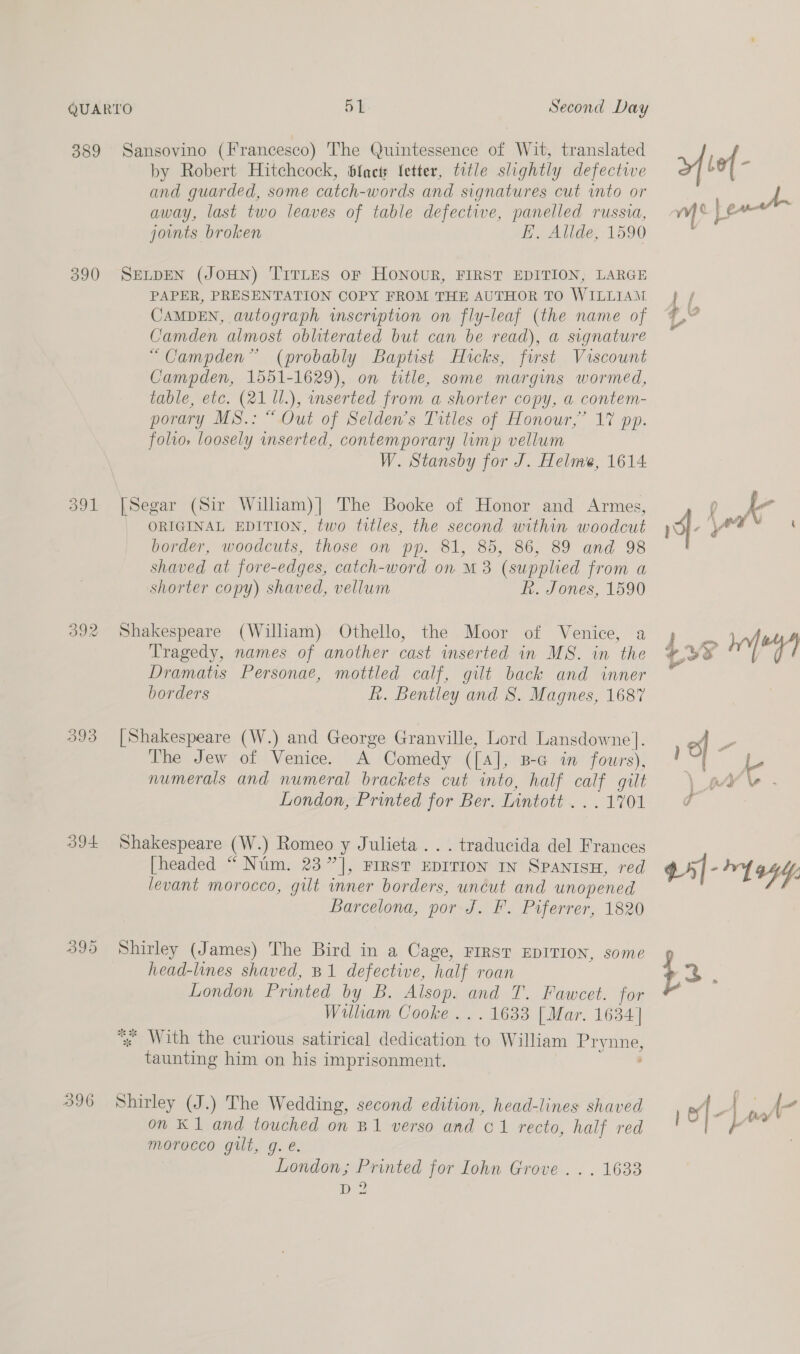 389 390 391 393 394 39D 396 Second Day Sansovino (Francesco) The Quintessence of Wit, translated by Robert Hitchcock, Sfacts fetter, title slightly defective and guarded, some catch-words and signatures cut into or away, last two leaves of table defective, panelled russia, joints broken EH, Allde, 1590 SELDEN (JOHN) TITLES OF HONOUR, FIRST EDITION, LARGE PAPER, PRESENTATION COPY FROM THE AUTHOR TO WILLIAM CAMDEN, autograph wmscription on fly-leaf (the name of Camden almost obliterated but can be read), a signature “Campden” (probably Baptist Hicks, first Viscount Campden, 1551-1629), on title, some margins wormed, table, etc. (21 1l.), mserted from a shorter copy, a contem- porary MS.: “ Out of Selden’s Titles of Honour,’ 17 pp. folio, loosely inserted, contemporary lump vellum W. Stansby for J. Helme, 1614 [Segar (Sir William)|] The Booke of Honor and Armes, ORIGINAL EDITION, two tttles, the second within woodcut border, woodcuts, those on pp. 81, 85, 86, 89 and 98 shaved at fore-edges, catch-word on M3 (supplied from a shorter copy) shaved, vellum Rh. Jones, 1590 Shakespeare (William) Othello, the Moor of Venice, a Tragedy, names of another cast inserted in MS. in the Dramatis Personae, mottled calf, gilt back and inner borders Rh. Bentley and 8. Magnes, 1687 [Shakespeare (W.) and George Granville, Lord Lansdowne ]. The Jew of Venice. A Comedy (Tal, B-G in fowrs), numerals and numeral brackets cut into, half a gut London, Printed for Ber. Lintott ... 1701 Shakespeare (W.) Romeo y Julieta... traducida del Frances [headed “ Nim. 23” ], FIRST EDITION IN SPANISH, red levant morocco, gilt inner borders, uncut and unopened Barcelona, por J. F. Piferrer, 1820 Shirley (James) The Bird in a Cage, FIRST EDITION, some head-lines shaved, B1 defective, half roan London Printed oy: B. Alsop. and I. Fawcet. for Wiulhham Cooke... 1633 [Mar. 1634] * With the curious satirical ee ee to William Eryane, nA ieare ws him on his imprisonment. Shirley (J.) The Wedding, second edition, head-lines shaved on K 1 and touched on B1 verso and C1 recto, half red morocco gilt, g. e. London; Printed for Iohn Grove... D2 1633 &gt; lef - y rf | cane a