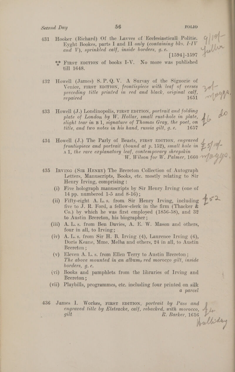  431 Hooker (Richard) Of the Lavves of Kcclesiasticall Politie. Eyght Bookes, parts I and II only (containing bks. I-IV and V), sprinkled calf, inside borders, g. e. [1594 ]-1597 ** Wrrst EDITION of books I-V. No more was published till 1648. 432 Howell (James) 8. P.Q.V. A Survay of the Signorie of Venice, FIRST EDITION, frontispiece with leaf of verses preceding title printed in red and black, original calf, repavred 1651 433 Howell (J.) Londinopolis, First EDITION, portrait and folding plate of London by W. Hollar, small rust-hole in plate, slight tear in B1, signature of Thomas Gray, the poet, on title, and two notes in his hand, russia gilt, g. e. 1657 434 Howell (J.) The Parly of Beasts, FIRST EDITION, engraved frontispiece and portrait (bound at p. 152), small hole wm A1, the rare explanatory leaf, contemporary sheepskin 435 Irvine (Sir Henry) The Brereton Collection of Autograph Letters, Manuscripts, Books, etc. mostly relating to Sir Henry Irving, comprising : (i) Five holograph manuscripts by Sir Henry Irving (one of 14 pp. numbered 1-5 and 8-16); (ii) Fifty-eight A.L.s. from Sir Henry Irving, including five to J. R. Ford, a fellow-clerk in the firm (Thacker &amp; Co.) by which he was first employed (1856-58), and 32 to Austin Brereton, his biographer ; (ii) A. L.s. from Ben Davies, A. E. W. Mason and others, four in all, to Irving; . Doris Keane, Mme. Melba and others, 24 in all, to Austin Brereton ; (v) Eleven A. L. s. from Ellen Terry to Austin Brereton ; The above mounted in an albums red morocco gilt, inside borders, g. e. (vi) Books and pamphlets from the lbraries of Irving and Brereton ; (vii) Playbills, programmes, ete. including four printed on silk a parcel 436 James I. Workes, First EDITION, portrait by Pass and engraved title by Histracke, calf, rebacked, with morocco, gilt hk. Barker, 1616 i de Hom, 