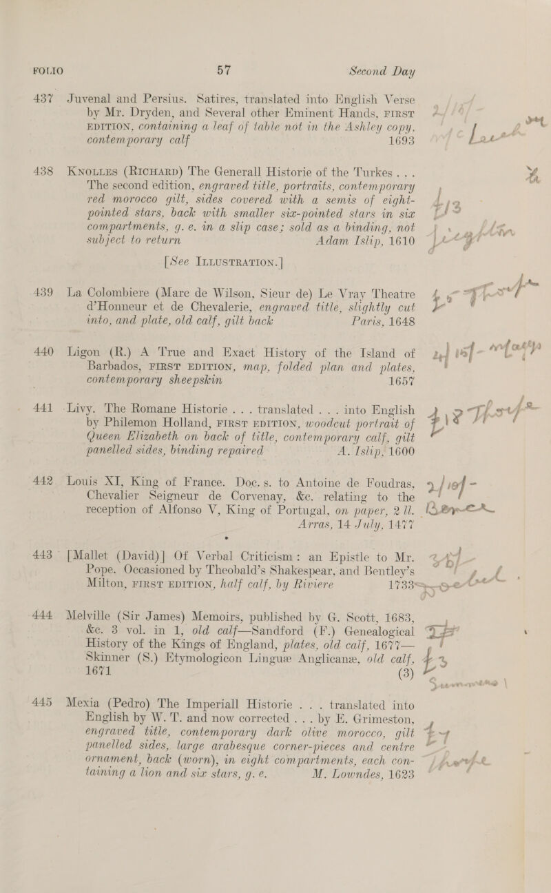 439 440 441 442 444 57 Second Day Juvenal and Persius. Satires, translated into Knglish Verse by Mr. Dryden, and Several other Eminent Hands, First EDITION, containing a leaf of table not in the Ashley copy, contemporary calf 1693 The second edition, engraved title, portraits, contemporary red morocco gilt, sides covered with a semis of eight- pointed stars, back with smaller six-pointed stars in sia compartments, g.é. in a slip case; sold as a binding, not subject to return Adam Islip, 1610 [See ILLUSTRATION. | La Colombiere (Mare de Wilson, Sieur de) Le Vray Theatre d’Honneur et de Chevalerie, engraved title, slightly cut into, and plate, old calf, gilt back Paris, 1648 Ligon (R.) A True and Exact History of the Island of Barbados, FIRST EDITION, map, folded plan and plates, contemporary sheepskin 1657 . translated . . . into English by Philemon Holland, First EpriTion, woodcut portrait of Queen Elizabeth on back of title, contemporary calf, gilt panelled sides, binding repaired A. Islip, 1600 Louis XI, King of France. Doc.s. to Antoine de Foudras, Chevalier Seigneur de Corvenay, &amp;c. relating to the Arras, 14 July, 1477 [Mallet (David)| Of Verbal Criticism: an Epistle to Mr. Pope. Occasioned by Theobald’s Shakespear, and Bentley’s Milton, First EDITION, half calf, by Riviere Melville (Sir James) Memoirs, published by G. Scott, 1683, &amp;e. 3 vol. in 1, old calf—Sandford (F.) Genealogical History of the Kings of England, plates, old calf, 1677— Skinner (S.) Etymologicon Lingue Anglicans, old calf, 1671 (3) Mexia (Pedro) The Imperiall Historie . . . translated into English by W. T. and now corrected . . . by E. Grimeston, engraved title, contemporary dark olive morocco, gilt panelled sides, large arabesque corner-pieces and centre ornament, back (worn), in eight compartments, each con- taining a lion and six stars, g. e. M. Lowndes, 1623