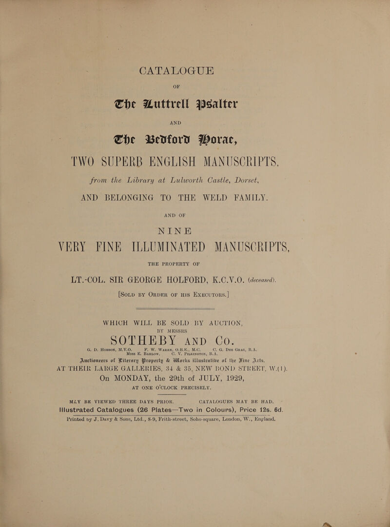 CATALOGUE OF The Muttrell Wsalter AND Che Bedford Worar, TWO SUPERB ENGLISH MANUSCRIPTS, from the Library at Lulworth Castle, Dorset, AND BELONGING TO THE WELD FAMILY. AND OF NINE VERY FINE ILLUMINATED MANUSCRIPTS, THE PROPERTY OF LT.-COL. SIR GEORGE HOLFORD, K.C.V.O. (deceased). [Soup BY ORDER OF HIS ExeEcuTORS. |    WHIGt OWL DSDE SOLD. BY AUCTION, BY MESSRS SOTHEBY AND Co. G. D. Hopson, M.V.O. Fo Ws eee, O.B.E., M.C. C. G@. Drs Graz, B.A. Miss E, BaRrLow Oo Vs Pee B.A. Auctioneers of Literary arenes &amp; Works illustrative of the Fine Arts, AT THEIR LARGE GALLERIES, 34 &amp; 35, NEW BOND STREET, W.(1). On MONDAY, the 29th of JULY, 1929, AT ONE O'CLOCK PRECISELY.  MAY BE VIEWED THREE DAYS PRIOR. CATALOGUES MAY BE HAD. Illustrated Catalogues (26 Plates—Two in Colours), Price 12s. 6d. Printed by J. Davy &amp; Sons, Ltd., 8-9, Frith-street, Soho-square, London, W., England, 