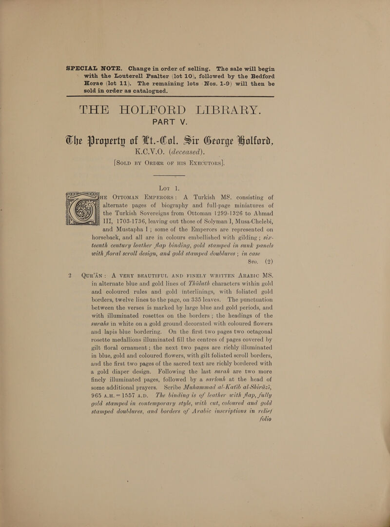with the Louterell Psalter (lot 10), followed by the Bedford Horae (lot 11). The remaining lots ‘Nos. 1-9) will then be sold in order as catalogued. Pe PORPORD LIBRARY. PART V. Ghe Property of Lt.-Col. Sir George Holford, K.C.V.O. (deceased). [Sotp By OrDER oF HIS Execurors].  Lor 1. nz OrroMAN Emperors: A Turkish M&amp;. consisting of Nii alternate pages of biography and full-page miniatures of the Turkish Sovereigns from Ottoman 1299-1326 to Ahmad W3) III, 1703-1736, leaving out those of Solvman I, Musa-Chelebi, and Mustapha I ; some of the Emperors are represented on horseback, and all are in colours embellished with gilding ; szz- teenth century leather flap binding, gold stamped in sunk panels with floral scroll design, and gold stamped doublures ; in case 8v0. (2)  2 QuR’AN: A VERY BEAUTIFUL AND FINELY WRITTEN ARABIC MS. in alternate blue and gold lines of 7huluth characters within gold and coloured rules and gold interlinings, with foliated gold borders, twelve lines to the page, on 335 leaves. The punctuation between the verses is marked by large blue and gold periods, and with illuminated rosettes on the borders; the headings of the surahs in white on a gold ground decorated with coloured flowers and lapis blue bordering. On the first two pages two octagonal rosette medallions illuminated fill the centres of pages covered by gilt floral ornament; the next two pages are richly illuminated in blue, gold and coloured flowers, with gilt foliated scroll borders, and the first two pages of the sacred text are richly bordered with a gold diaper design. Following the last surah are two more finely illuminated pages, followed by a sarlouh at the head of some additional prayers. Scribe Muhammad al-Katib al-Shirazi, 965 A.H.=1557 a.p. The binding is of leather with flap, fully gold stamped in contemporary style, with cut, coloured and gold stamped doublures, and borders of Arabic inscriptions in relief folio