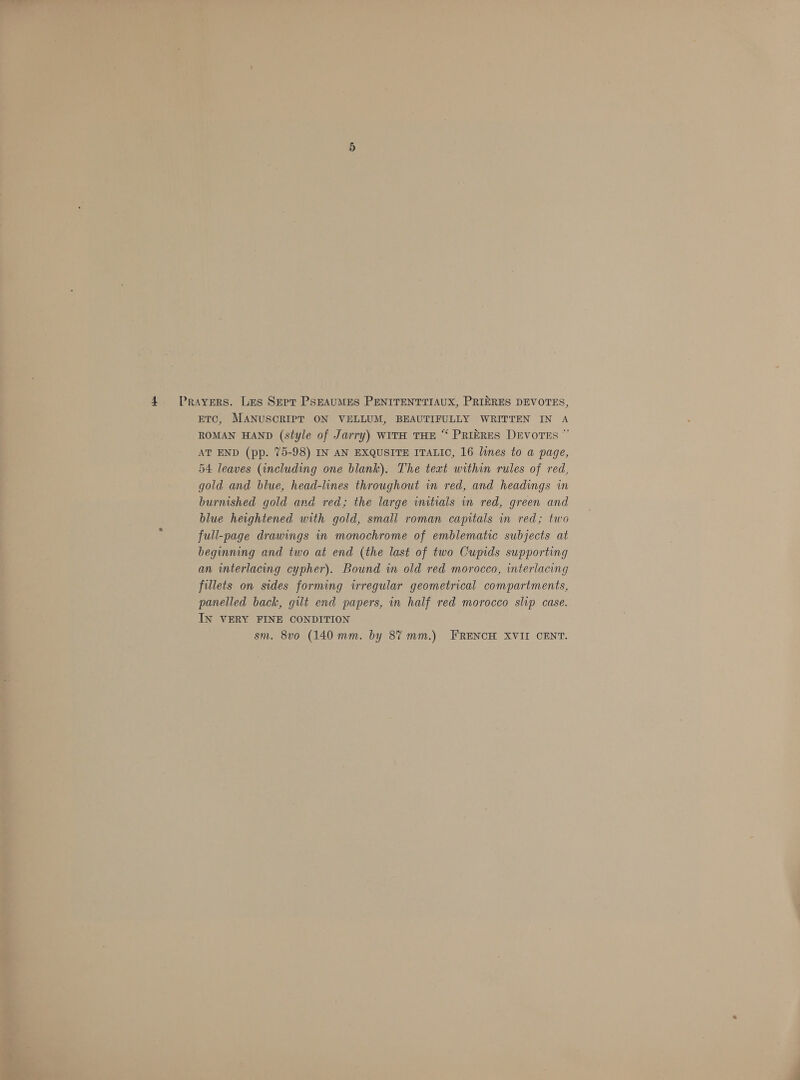 ETC, MANUSCRIPT ON VELLUM, BEAUTIFULLY WRITTEN IN A ROMAN HAND (style of Jarry) WITH THE “ PRIERES DEVOTES ” AT END (pp. 75-98) IN AN EXQUSITE ITALIC, 16 lines to a page, 54 leaves (including one blank). The teat within rules of red, gold and blue, head-lines throughout in red, and headings in burnished gold and red; the large initials in red, green and blue heightened with gold, small roman capitals in red; two full-page drawings in monochrome of emblematic subjects at beginning and two at end (the last of two Cupids supporting an interlacing cypher). Bound in old red morocco, interlacing fillets on sides forming irregular geometrical compartments, panelled back, gilt end papers, in half red morocco slip case. IN VERY FINE CONDITION