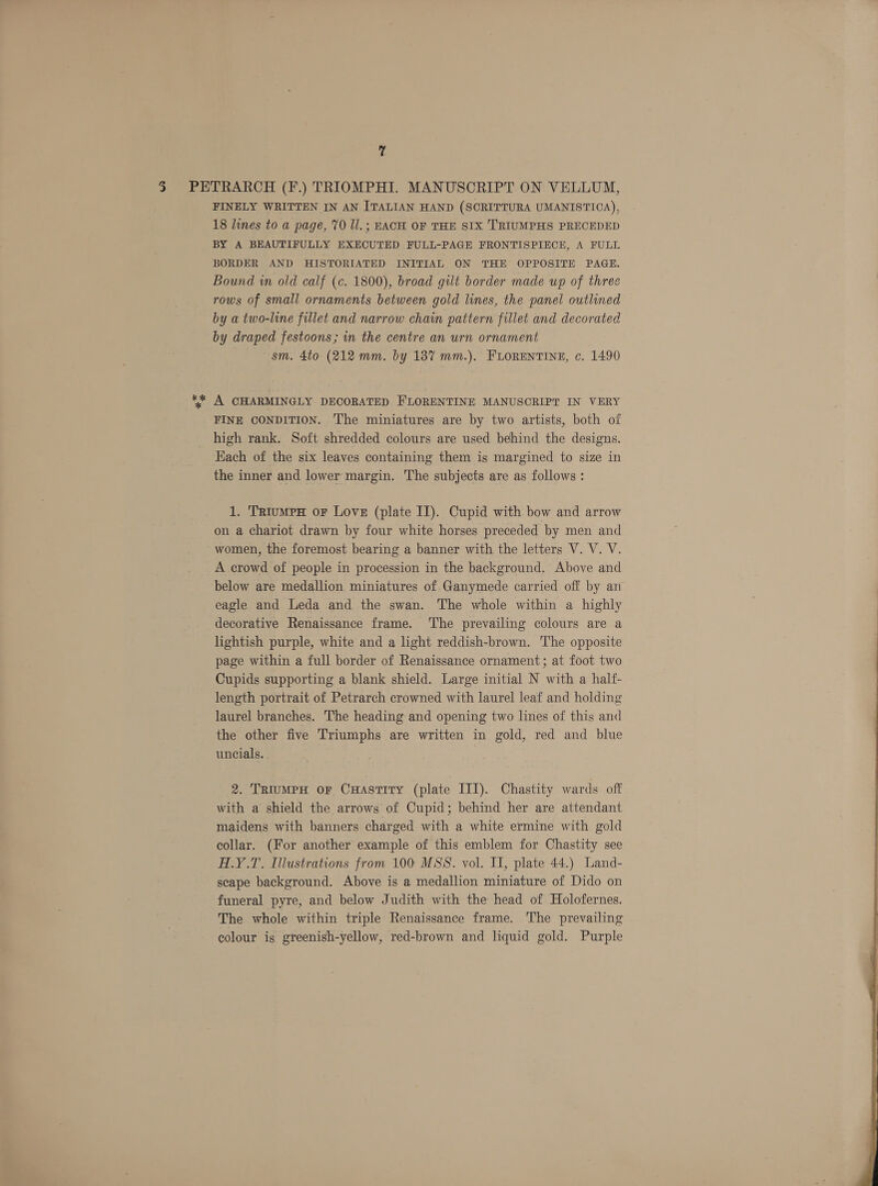 &amp;% * FINELY WRITTEN IN AN ITALIAN HAND (SCRITTURA UMANISTIOA), 18 lines to a page, 70 ll. ; EACH OF THE SIX TRIUMPHS PRECEDED BY A BEAUTIFULLY EXECUTED FULL-PAGE FRONTISPIECE, A FULL BORDER AND HISTORIATED INITIAL ON THE OPPOSITE PAGE. Bound in old calf (¢. 1800), broad gilt border made up of three rows of small ornaments between gold lines, the panel outlined by a two-line fillet and narrow chain pattern fillet and decorated by draped festoons; in the centre an urn ornament sm. 4to (212 mm. by 137 mm.). FLORENTINE, c. 1490 A CHARMINGLY DECORATED FLORENTINE MANUSCRIPT IN VERY FINE CONDITION. The miniatures are by two artists, both of high rank. Soft shredded colours are used behind the designs. Each of the six leaves containing them is margined to size in the inner and lower margin. The subjects are as follows : 1. TRiuMPH oF Love (plate II). Cupid with bow and arrow on a chariot drawn by four white horses preceded by men and women, the foremost bearing a banner with the letters V. V. V. A crowd of people in procession in the background. Above and below are medallion miniatures of Ganymede carried off by an eagle and Leda and the swan. The whole within a highly decorative Renaissance frame. ‘The prevailing colours are a lightish purple, white and a light reddish-brown. The opposite page within a full border of Renaissance ornament; at foot two Cupids supporting a blank shield. Large initial N with a half- length portrait of Petrarch crowned with laurel leaf and holding laurel branches. The heading and opening two lines of this and the other five Triumphs are written in gold, red and blue uncials. 2. TRIuMPH oF CHaAstITy (plate III). Chastity wards off with a shield the arrows of Cupid; behind her are attendant maidens with banners charged with a white ermine with gold collar. (For another example of this emblem for Chastity see H.Y.T. Illustrations from 100 MSS. vol. II, plate 44.) Land- scape background. Above is a medallion miniature of Dido on funeral pyre, and below Judith with the head of Holofernes. The whole within triple Renaissance frame. The prevailing colour is greenish-yellow, red-brown and liquid gold. Purple 