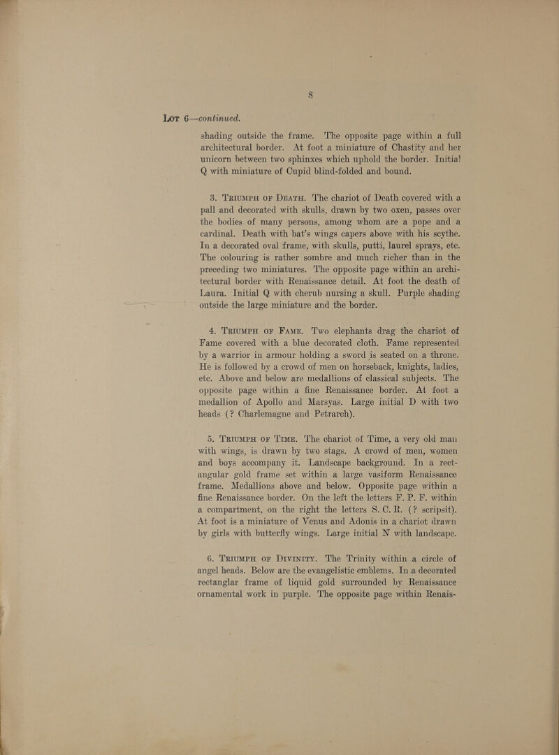 Lot 6—continued. shading outside the frame. The opposite page within a full architectural border. At foot a miniature of Chastity and her unicorn between two sphinxes which uphold the border. Initia! Q with miniature of Cupid blind-folded and bound. 3. TRIUMPH oF DearH. The chariot of Death covered with a, pall and decorated with skulls, drawn by two oxen, passes over the bodies of many persons, among whom are a pope and a cardinal. Death with bat’s wings capers above with his scythe. In a decorated oval frame, with skulls, putti, laurel sprays, etc. The colouring is rather sombre and much richer than in the preceding two miniatures. The opposite page within an archi- tectural border with Renaissance detail. At foot the death of Laura. Initial Q with cherub nursing a skull. Purple shading outside the large miniature and the border. | 4. TRIUMPH OF Fame. ‘Two elephants drag the chariot of Fame covered with a blue decorated cloth. Fame represented by a warrior in armour holding a sword is seated on a throne. He is followed by a crowd of men on horseback, knights, ladies, ete. Above and below are medallions of classical subjects. The opposite page within a fine Renaissance border. At foot a medallion of Apollo and Marsyas. Large initial D with two heads (? Charlemagne and Petrarch). 5. TRiumMpH oF Time. The chariot of Time, a very old man with wings, is drawn by two stags. A crowd of men, women and boys accompany it. Landscape background. In a rect- angular gold frame set within a large vasiform Renaissance frame. Medallions above and below. Opposite page within a fine Renaissance border. On the left the letters F. P. F. within a compartment, on the right the letters S.C. R. (? scripsit). At foot is a miniature of Venus and Adonis in a chariot drawn by girls with butterfly wings. Large initial N with landscape. 6. TRiuMpH oF Divinity. The Trinity within a circle of angel heads. Below are the evangelistic emblems. In a decorated rectanglar frame of liquid gold surrounded by Renaissance ornamental work in purple. The opposite page within Renais- 