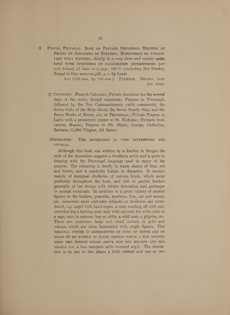 8 Preces Privatar. Book or Private Devotions WRITTEN AT BRUGES BY JOHANNES DE ECcLEsIA, MANUSCRIPT ON VELLUM, VERY WELL WRITTEN, chiefly in a very clear and regular gothic hand WITH SPECIMENS OF CALLIGRAPHY INTERSPERSED (se¢ note below), 16 lines to a page, 169 ll. (including five blanks). Bound in blue morocco gilt, g. e. by Lewis 8vo (140 mm. by 100 mm.). FLEMISH. BRUGES, LATE XIV CENT. ‘* ContEeNTS. Flemish Calendar; Private devotions for the several days of the week; Gospel sequences; Prayers in Provengal, followed by the Ten Commandments (with comments), the Seven Gifts of the Holy Ghost, the Seven Deadly Sins, and the Seven Works of Mercy, att IN PROVENGAL; Private Prayers in Latin with a prominent prayer to St. Nicholas; Extracts from various Masses; Prayers to SS. Blaise, George, Catherine, Barbara, 11,000 Virgins, All Saints. DECORATION. THE DECORATION IS VERY INTERESTING AND UNUSUAL. Although this book was written by a dweller in Bruges the style of the decoration suggests a Southern artist and is quite in keeping with the Provengal language used in many of the prayers. The colouring is chiefly in warm shades of blue, red and brown, and is markedly Italian in character. It consists mainly of marginal drolleries of various kinds, which occur profusely throughout the book, and full or partial borders generally of bar design with foliate decoration and grotesque or animal terminals. In addition to a great variety of animal figures in the borders, peacocks, monkeys, lion, cat and mouse, etc. numerous more elaborate subjects or drolleries are intro- duced, e.g. angel with hand-organ, a man warding off with out- stretched leg a butting goat, lady with squirrel, fox with cocks in a cage, men in armour, boy on stilts, a wild man, a pilgrim, etc. There are numerous large and small initials in gold and colours which are often historiated with single figures. THE ORIGINAL OWNER IS REPRESENTED IN SOME OF THESE AND ON FOLIO 60 HE KNEELS IN PLATE ARMOUR WHILE A MAN ISSUING FROM THE BORDER HOLDS ABOVE HIM HIS HELMET AND HIS SHIELD (or, a lion rampant sable crowned arg.). The decora- tion is in one or two places a little rubbed and one or two