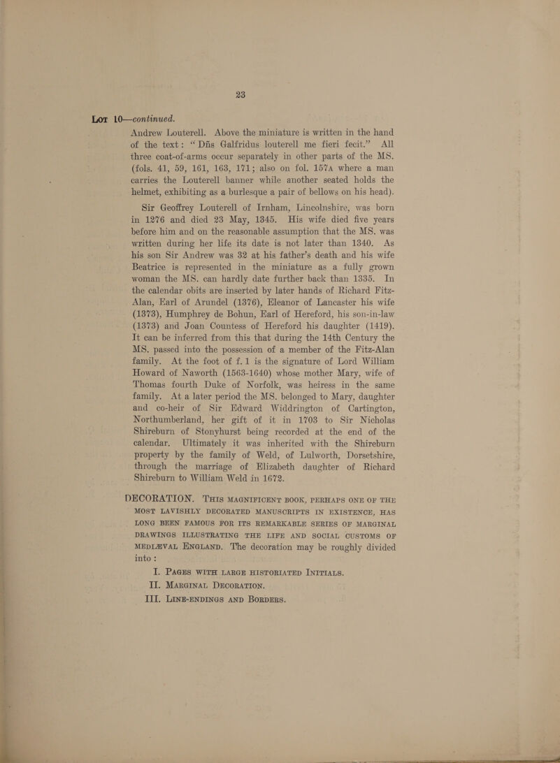 Lot 10—continued. Andrew Louterell. Above the miniature is written in the hand of the text: “Dis Galfridus louterell me fieri fecit.’ All three coat-of-arms occur separately in other parts of the MS. (fols. 41, 59, 161, 163, 171; also on fol. 1574 where a man carries the Louterell banner while another seated holds the helmet, exhibiting as a burlesque a pair of bellows on his head). Sir Geoffrey Louterell of Irnham, Lincolnshire, was born in 1276 and died 23 May, 1345. His wife died five years before him and on the reasonable assumption that the MS. was written during her life its date is not later than 1340. As his son Sir Andrew was 32 at his father’s death and his wife Beatrice is represented in the miniature as a fully grown woman the MS. can hardly date further back than 1335. In the calendar obits are inserted by later hands of Richard Fitz- Alan, Earl of Arundel (1376), Eleanor of Lancaster his wife (1373), Humphrey de Bohun, Earl of Hereford, his son-in-law (1373) and Joan Countess of Hereford his daughter (1419). It can be inferred from this that during the 14th Century the MS. passed into the possession of a member of the Fitz-Alan family. At the foot of f.1 is the signature of Lord William Howard of Naworth (1563-1640) whose mother Mary, wife of Thomas fourth Duke of Norfolk, was heiress in the same family. At a later period the MS. belonged to Mary, daughter and co-heir of Sir Edward Widdrington of Cartington, Northumberland, her gift of it in 1703 to Sir Nicholas Shireburn of Stonyhurst being recorded at the end of the calendar. Ultimately it was inherited with the Shireburn property by the family of Weld, of Lulworth, Dorsetshire, through the marriage of Elizabeth daughter of Richard Shireburn to William Weld in 1672. DECORATION. 'THIS MAGNIFICENT BOOK, PERHAPS ONE OF THE MOST LAVISHLY DECORATED MANUSCRIPTS IN EXISTENCE, HAS LONG BEEN FAMOUS FOR ITS REMARKABLE SERIES OF MARGINAL DRAWINGS ILLUSTRATING THE LIFE AND SOCIAL CUSTOMS OF MEDIZ@VAL HNGLAND. The decoration may be roughly divided into: I. PAGES WITH LARGE HISTORIATED INITIALS. II. Marginat DECORATION. ee nw ta ng III. LInz-ENDINGS AND BORDERS. So 