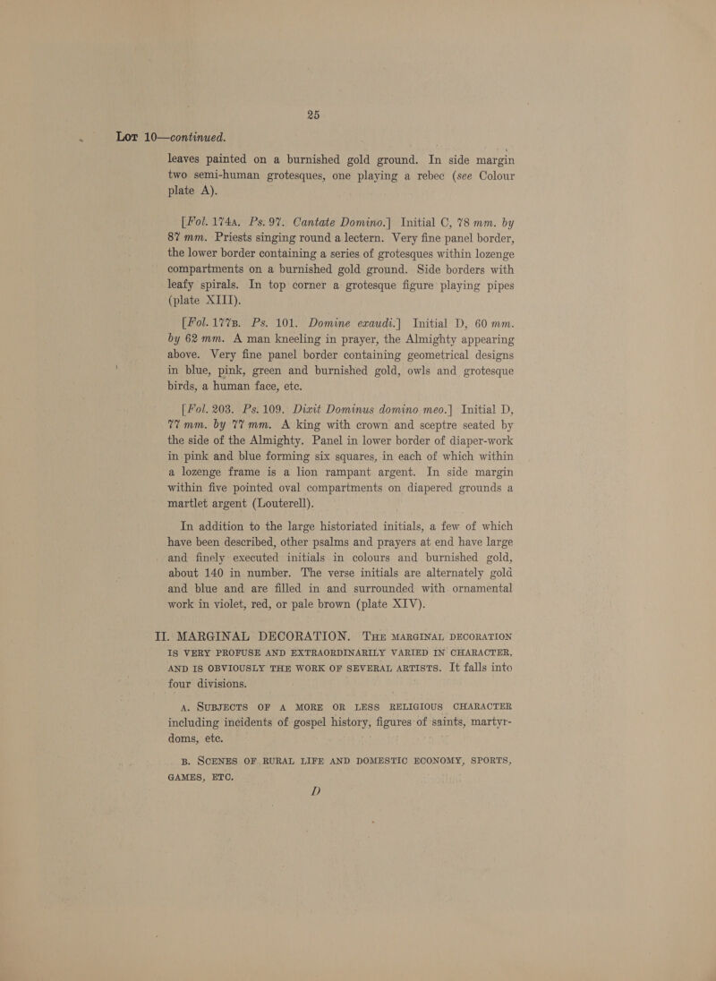 Lor 10—continued. leaves painted on a burnished gold ground. In side margin two semi-human grotesques, one playing a rebec (see Colour plate A). [Pol. 1744. Ps. 9%. Cantate Domino.] Initial C, 78 mm. by 8% mm. Priests singing round a lectern. Very fine panel border, the lower border containing a series of grotesques within lozenge compartments on a burnished gold ground. Side borders with leafy spirals. In top corner a grotesque figure playing pipes (plate XIII). [fol. 1773. Ps. 101. Domine exaudi.| Initial D, 60 mm. by 62 mm. A man kneeling in prayer, the Almighty appearing above. Very fine panel border containing geometrical designs in blue, pink, green and burnished gold, owls and grotesque birds, a human face, ete. [ Fol. 203. Ps. 109. Diait Dominus domino meo.| Initial D, 77mm. by 7? mm. A king with crown and sceptre seated by the side of the Almighty. Panel in lower border of diaper-work in pink and blue forming six squares, in each of which within a lozenge frame is a lion rampant argent. In side margin within five pointed oval compartments on diapered grounds a martlet argent (Louterell). In addition to the large historiated initials, a few of which have been described, other psalms and prayers at end have large and finely executed initials in colours and burnished gold, about 140 in number. The verse initials are alternately gold and blue and are filled in and surrounded with ornamental work in violet, red, or pale brown (plate XIV). II. MARGINAL DECORATION. THE MARGINAL DECORATION IS VERY PROFUSE AND EXTRAORDINARILY VARIED IN CHARACTER, AND IS OBVIOUSLY THE WORK OF SEVERAL ARTISTS. It falls into four divisions. A. SUBJECTS OF A MORE OR LESS RELIGIOUS CHARACTER including incidents of gospel history, figures of saints, martyr- doms, ete. . B. SCENES OF RURAL LIFE AND DOMESTIC ECONOMY, SPORTS, GAMES, ETC. D