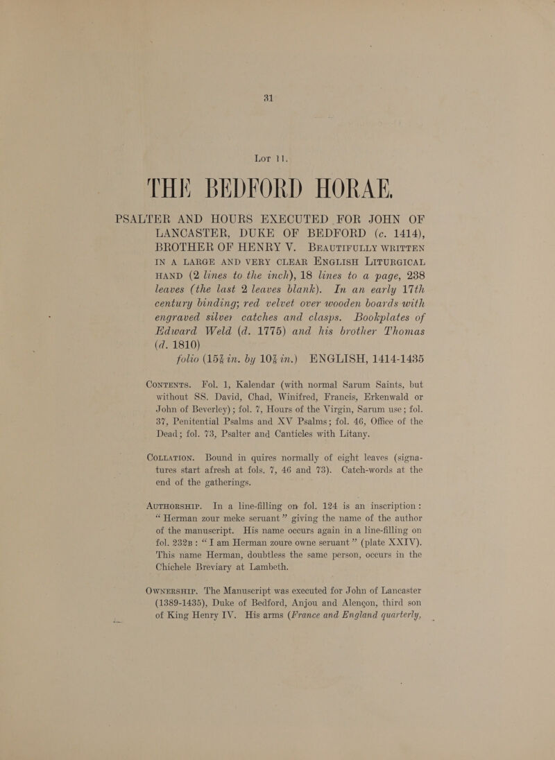 dl Lor 11 THE BEDFORD HORAE, PSALTER AND HOURS EXECUTED FOR JOHN OF LANCASTER, DUKE OF BEDFORD (c. 1414), BROTHER OF HENRY V. BEAUTIFULLY WRITTEN IN A LARGE AND VERY CLEAR ENGLISH LITURGICAL HAND (2 lines to the inch), 18 lines to a page, 288 leaves (the last 2 leaves blank). In an early 17th century binding; red velvet over wooden boards with engraved silver catches and clasps. Bookplates of Edward Weld (d. 1775) and his brother Thomas (d. 1810) folto (15g in. by 1037.) KNGLISH, 1414-14385 Contents. Tol. 1, Kalendar (with normal Sarum Saints, but without SS. David, Chad, Winifred, Francis, Erkenwald or John of Beverley) ; fol. 7, Hours of the Virgin, Sarum use; fol. 37, Penitential Psalms and XV Psalms; fol. 46, Office of the Dead; fol. 73, Psalter and Canticles with Litany. CottatTion. Bound in quires normally of eight leaves (signa- tures start afresh at fols. 7, 46 and 73). Catch-words at the end of the gatherings. AuTHorsHIP. In a line-filling on fol. 124 is an inscription : “ Herman zour meke seruant” giving the name of the author of the manuscript. His name occurs again in a line-filling on fol. 2828 : “I am Herman zoure owne seruant ” (plate XXIV). This name Herman, doubtless the same person, occurs in the Chichele Breviary at Lambeth. OwNeERSHIP. The Manuscript was executed for John of Lancaster (1389-1435), Duke of Bedford, Anjou and Alengon, third son