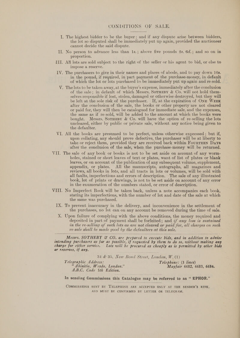 CONDITIONS. OF SALIZ I. The highest bidder to be the buyer; and if any dispute arise between bidders, the lot so disputed shall be immediately put up again, provided the auctioneer cannot decide the said dispute. II. No person to advance less than 1s.; above five pounds 2s. 6d.; and so on in proportion. III. Atl lots are sold subject to the right of the seller or his agent to bid, or else to impose a reserve. IV. The purchasers to give in their names and places of abode, and to pay down 10s. in the pound, if required, in part payment of the purchase-money, in default of which the lot or lots purchased to be immediately put up again and re-sold. V. The lots to be taken away, at the buyer’s expense, immediately after the conclusion of the sale; in default of which Messrs. SorHeBy &amp; Co. will not hold them- selves responsible if lost, stolen, damaged or otherwise destroyed, but they will be left at the sole risk of the purchaser. If, at the expiration of ONE WEEK after the conclusion of the sale, the books or other property are not cleared or paid for, they will then be catalogued for immediate sale, and the expenses, the same as if re-sold, will be added to the amount at which the books were bought. Messrs. SorHeBy &amp; Co. will have the option of re-selling the lots uncleared, either by public or private sale, without. any notice being given to the defaulter. VI. All the books are presumed to be perfect, unless otherwise expressed ; but if, upon collating, any should prove defective, the purchaser will be at liberty to take or reject them, provided they are received back within FourTEEN Days after the conclusion of the sale, when the purchase-money will be returned. VII. The sale of any book or books is not to be set aside on account of any worm- holes, stained or short leaves of text or plates, want of list of plates or blank leaves, or on account of the publication of any subsequent volume, supplement, appendix, or plates. All the manuscripts, autographs, all magazines and reviews, all books in lots, and all tracts in lots or volumes, will be sold with all faults, imperfections and errors of description. The sale of any illustrated book, lot of prints or drawings, is not to be set aside on account of any error in the enumeration of the numbers stated, or error of description. VIII. No Imperfect Book will be taken back, unless a note accompanies each book, stating its imperfections, with the number of lot and date of the sale at which the same was purchased. IX. To prevent inaccuracy in the delivery, and inconvenience in the settlement of the purchases, no lot can on any account be removed during the time of sale. X. Upon failure of complying with the above conditions, the money required and deposited in part of payment shall be forfeited; and ¢f any loss is sustained wn the re-selling of such lots as are not cleared or paid for, all charges on such re-sale shall be made good by the defaulters at this sale.  Messrs. SOTHEBY &amp; CO. are prepared to execute bids, and in addition to advise intending purchasers as far as possible, if requested by them to do so, without making any charge for either service. Lots will be procured as cheaply as is permitted by other bids or reserves, if any. 34 &amp; 35, New Bond Street, London, W. (1) Telegraphic Address: Telephone: (3 lines) “ Abinitio, Wesdo, London.” Mayfair 6682, 6683, 6684. A.B.C. Code 5th Edition. In sending Commissions this Catalogue may be referred to as ‘‘ EPHOR.”  COMMISSIONS SENT BY TELEPHONE ARE ACCEPTED ONLY AT THE SENDER’S RISK, AND MUST BE CONFIRMED BY LETTER OR TELEGRAM.