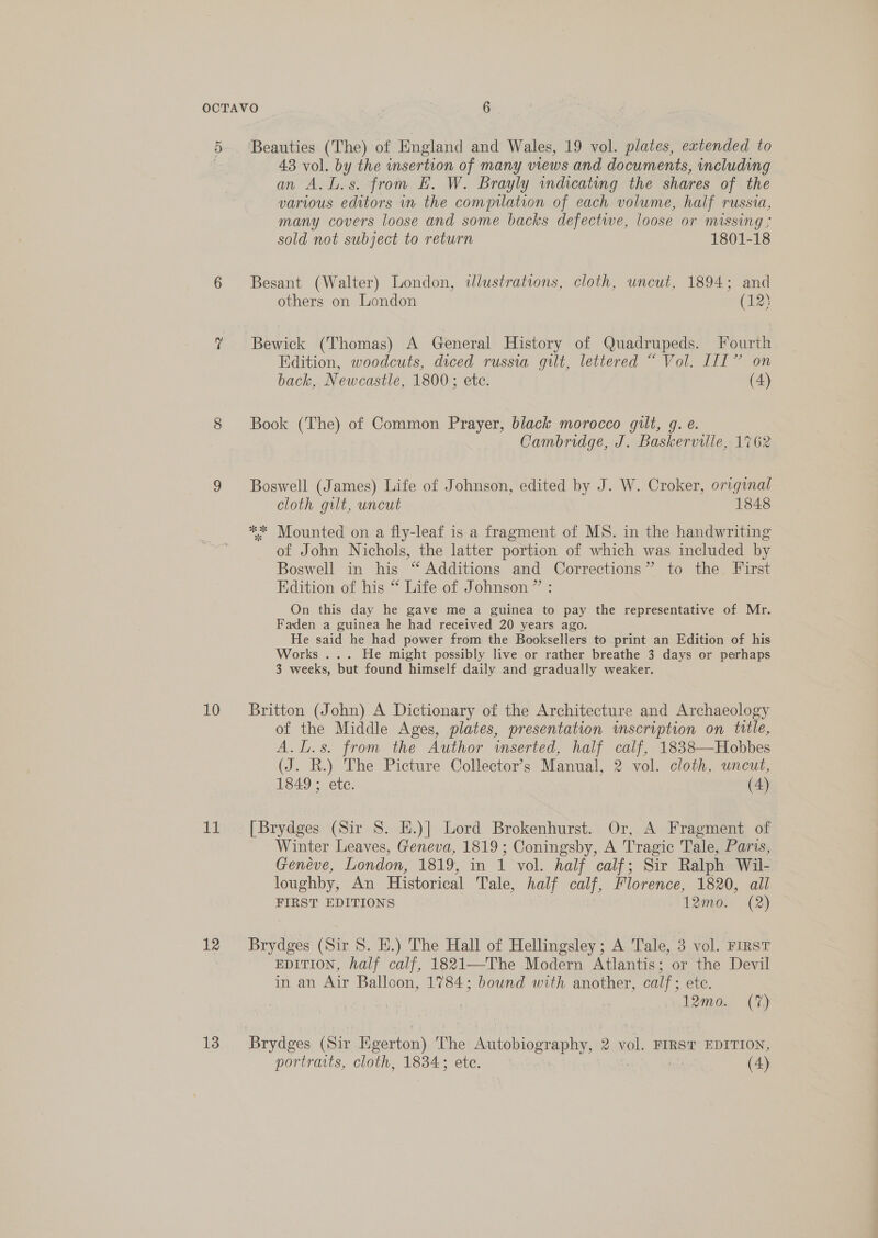 5 10 i! 12 13 Beauties (The) of England and Wales, 19 vol. plates, extended to 43 vol. by the insertion of many views and documents, including an A. Ls. from HE. W. Brayly indicating the shares of the various editors in the compilation of each volume, half russia, many covers loose and some backs defectwe, loose or missing ; sold not subject to return 1801-18 Besant (Walter) London, tlustrations, cloth, uncut, 1894; and others on London (123 Edition, woodcuts, diced russia gilt, lettered “ Vol. III” on back, Newcastle, 1800; ete. (4) Book (The) of Common Prayer, black morocco gilt, g. e. Cambridge, J. Baskerville, 1762 Boswell (James) Life of Johnson, edited by J. W. Croker, original cloth gilt, uncut 1848 ** Mounted on a fly-leaf is a fragment of MS. in the handwriting of John Nichols, the latter portion of which was included by Boswell in his “ Additions and Corrections” to the. First Edition of his “* Life of Johnson ” : On this day he gave me a guinea to pay the representative of Mr. Faden a guinea he had received 20 years ago. He said he had power from the Booksellers to print an Edition of his Works ... He might possibly live or rather breathe 3 days or perhaps 3 weeks, but found himself daily and gradually weaker. Britton (John) A Dictionary of the Architecture and Archaeology of the Middle Ages, plates, presentation mscription on title, A.l.s. from the Author inserted, half calf, 1838—Hobbes (J. R.) The Picture Collector's Manual, 2 vol. cloth, uncut, 1849 ; etc. (4) [Brydges (Sir 8. E.)] Lord Brokenhurst. Or, A Fragment of Winter Leaves, Geneva, 1819; Coningsby, A Tragic Tale, Paris, Genéve, London, 1819, in 1 vol. half calf; Sir Ralph Wil- loughby, An Historical Tale, half calf, Florence, 1820, all FIRST EDITIONS ‘12mo. (2) Brydges (Sir 8. EH.) The Hall of Hellingsley; A Tale, 3 vol. FirsT EDITION, half calf, 1821—The Modern Atlantis; or the Devil in an Air Balloon, 1784; bound with another, calf; etc. 3 | | 12mo. (7%) portraits, cloth, 1834; ete. (4)