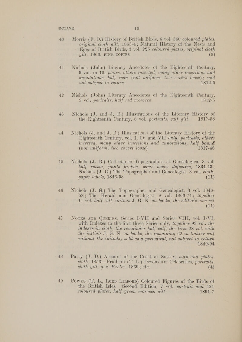 40) 41 42 43 44 46 49 Morris (F. O:) History of British Birds, 6 vol. 360 coloured plates, original cloth gilt, 1863-4; Natural History of the Nests and Hggs of British Birds, 3 vol. 225 coloured plates, original cloth ' gilt, 1866, FINE COPIES (9) Nichols (John) Literary Anecdotes of the Highteenth Century, 9 vol. in 10, plates, others inserted, many other insertions and annotations, half roan (not uniform, two covers loose); sold not subject to return 1812-5 Nichols (John) Literary Anecdotes of the Highteenth Century, 9 vol. portraits, half red morocco 1812-5 Nichols (J. and J. B.) Illustrations of the Literary History of the. Eighteenth Century, 8 vol. portratts, calf gilt 1817-58 Nichols (J. and J. B.) Ulustrations of the Literary History of the Highteenth Century, vol. I, ['V and VII only, portraits, others inserted, many other insertions and annotations, half bound (not umform, two covers loose) 1817-48 Nichols (J. B.) Collectanea Topographica et Genealogica, 8 vol. half russia, joints broken, some backs defective, 1834-48 ; Nichols (J. G.) The Topographer and Genealogist, 3 vol. cloth, paper labels, 1846-58 (11) Nichols (J. G.) The Topographer and Genealogist, 3 vol. 1846- 58; The Herald and Genealogist, 8 vol. 1863-74; together 11 vol. half calf, initials J. G. N. on backs, the editor’s own set (11) NovTES AND QUERIES, Series I-VII and Series VIII, vol. I-VI, with Indexes to the first three Series only, together 93 vol. the indexes wn cloth, the remainder half calf, the first 28 vol. with the mitials J. G. N. on backs, the remaining 62 in lighter calf without the initials; sold as a periodical, not subject to return 1849-94 Parry (J. D.) Account of the Coast of Sussex, map and plates, cloth, 1853—Pridham (T. L.) Devonshire Celebrities, portraits, cloth gilt, g. e. Hxeter, 1869; ete. (4) Powys (Tl. L., Lorn Lizrorp) Coloured Figures of the Birds of the British Isles. Second Edition, 7 vol. portrait and 421 coloured plates, half green morocco gilt 1891-7
