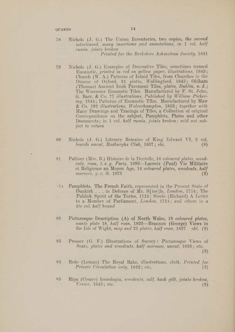 QUARTO 14 78 Nichols (J. G.) The Unton Inventories, two copies, the second interleaved, many insertions and annotations, un 1 vol. half russia, joints broken Printed for the Berkshire Ashmolean Society, 1841 79 Nichols (J. G.) Examples of Decorative Tiles, sometimes termed Encaustic, printed in red on yellow paper, wlustrations, 1840 ; Church (W. A.) Patterns of Inlaid Tiles, from Churches in the Diocese of Oxford, 24 plates, Wallingford, 1845; Oldham (Thomas) Ancient Irish Pavement Tiles, plates, Dublin, n. d.; The Worcester Encaustic Tiles. Manufactured by F. St. John, G. Barr, &amp; Co. 77% dlustrations, Published by William Picker- mg, 1844: ‘Patterns of Encaustic Tiles. Manufactured by Maw &amp; Co. 192 ulustrations, Wolverhampton, 1853; together with Many Drawings and Tracings of Tiles, a Collection of original Correspondence on the subject, Pamphlets, Plates and other Documents; in 1 vol. half russia, jounts broken; sold not sub- ject to return 80 Nichols (J. G.) Literary Remains of King Edward VI, 2 vol. boards uncut, Roxburghe Club, 1857; etc. (8) 81 Palliser (Mrs. B.) Histoire de la Dentelle, 16 coloured plates, wood- cuts, roan, t.e.g. Paris, 1892—Lacroix (Paul) Vie Militaire et Religieuse au Moyen Age, 14 PONECE plates, woodcuts, half morocco, g. €. 10. 18%3 (2) -14 Pamphlets. The French Faith, represented in the Present State of Dunkirk .. . in Defence of Mr. S[tee]le, London, 1714; The Publick Spirit of the Tories, 1714; Steele (Richar d) A Letter to a Member of Parliament, London, 1714; and others in a 4to vol. half bound 82 Picturesque Description (A) of North Wales, 19 coloured plates, wants plate 18, half roan, 1823—-Brannon (George) Views in the Isle of Wight, map and 25 plates, half roan, 1827 obl. (2) 83 Prosser (G. F.) Tlustrations of Surrey: Picturesque Views of Seats, plates and woodcuts, half morocco, uncut, 1828; ete. (3) 84 Rede (Leman) The Royal Rake, dlustrations, cloth, Printed for Prwate Crrculation only, 1842; ete. (3) 85 Ripa (Cesare) Iconologia, woodcuts, calf, back gilt, joints broken,