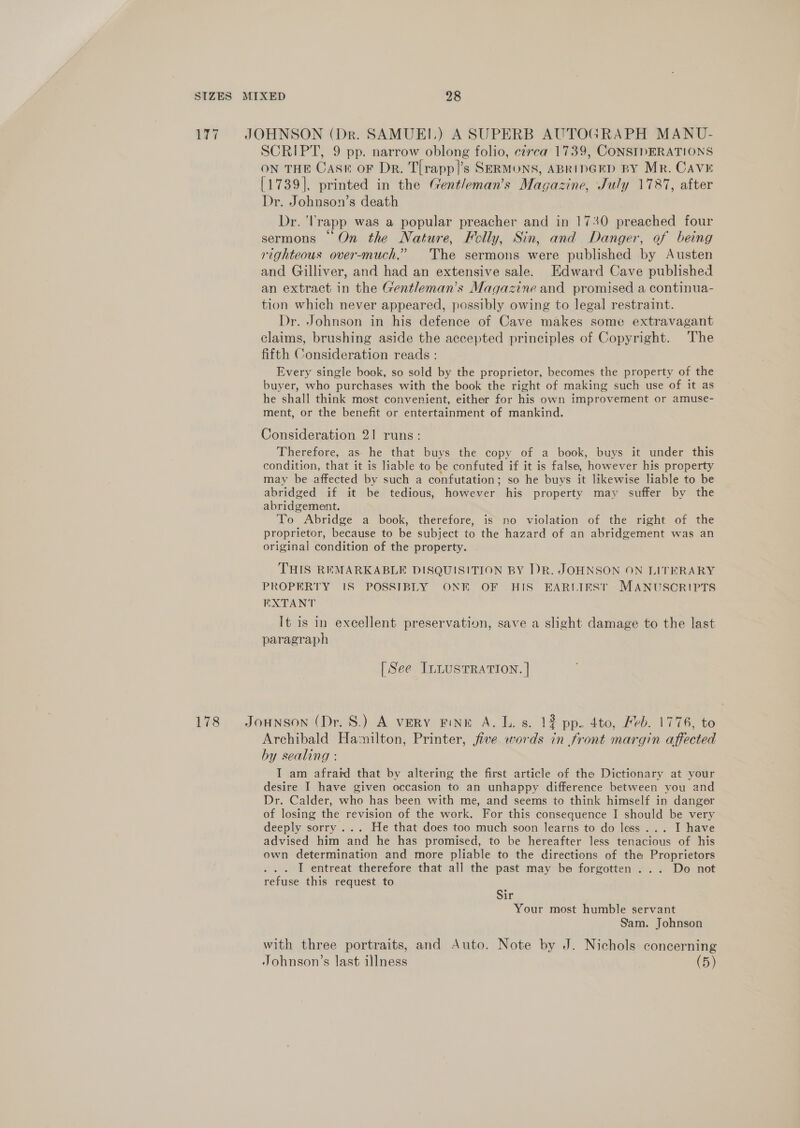 177 JOHNSON (Dr. SAMUEI.) A SUPERB AUTOGRAPH MANU- SCRIPT, 9 pp. narrow oblong folio, czrca 1739, CONSIDERATIONS ON THE CASn oF Dr. T[rapp]’s SERMONS, ABRIDGED BY Mr. Cave [1739], printed in the Gentleman’s Magazine, July 1787, after Dr. Johnson’s death Dr. ‘Trapp was a popular preacher and in 1730 preached four sermons “On the Nature, Folly, Sin, and Danger, of being righteous over-much.” The sermons were published by Austen and Gilliver, and had an extensive sale. Edward Cave published an extract in the Gentleman’s Magazine and promised a continua- tion which never appeared, possibly owing to legal restraint. Dr. Johnson in his defence of Cave makes some extravagant claims, brushing aside the accepted principles of Copyright. The fifth Consideration reads : Every single book, so sold by the proprietor, becomes the property of the buyer, who purchases with the book the right of making such use of it as he shall think most convenient, either for his own improvement or amuse- ment, or the benefit or entertainment of mankind. Consideration 21 runs: Therefore, as he that buys the copy of a book, buys it under this condition, that it is liable to be confuted if it is false, however his property may be affected by such a confutation; so he buys it likewise liable to be abridged if it be tedious, however his property may suffer by the abridgement. To Abridge a book, therefore, is no violation of the right of the proprietor, because to be subject to the hazard of an abridgement was an original condition of the property. THIS REMARKABLE DISQUISITION BY IDR. JOHNSON ON LITERARY PROPERTY 1S POSSIBLY ONE OF HIS EARLIEST MANUSCRIPTS EXTANT It is in excellent preservation, save a slight damage to the last paragraph [See ILLUSTRATION. | 178 Jonson (Dr. 8S.) A very FINE A. L. 8. 12 pp. 4to, Feb. 1776, to Archibald Hamilton, Printer, five words in front margin affected by sealing : I am afraid that by altering the first article of the Dictionary at your desire I have given occasion to an unhappy difference between you and Dr. Calder, who has been with me, and seems to think himself in danger of losing the revision of the work. For this consequence I should be very deeply sorry ... He that does too much soon learns to do less... I have advised him and he has promised, to be hereafter less tenacious of his own determination and more pliable to the directions of the Proprietors I entreat therefore that all the past may be forgotten... Do not refuse this request to Sir Your most humble servant Sam. Johnson with three portraits, and Auto. Note by J. Nichols concerning Johnson’s last illness (5)