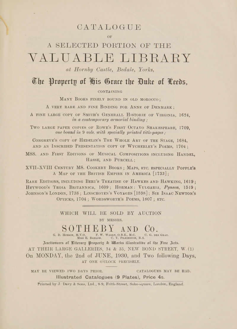 GA DA LO.G.U EB me eo Lebo Be PO OS Ot LB VALUABLE LIBRARY at Hornby Castle, Bedale, Yorks, Che Property of His Grace the Duke of Leeds, CONTAINING MANY BOOKS FINELY BOUND IN OLD MOROCCO; A VERY RARE AND FINE BINDING FOR ANNE OF DENMARK; A FINE LARGE COPY OF SMITH’S GENERALL HISTORIE OF VIRGINIA, 1624, in a contemporary armorial binding ; Two LARGE PAPER COPIES OF Rowe's First OCTAVO SHAKESPEARE, 1709, one bound im 9 vols. with specially printed title-pages ; CONGREVE’S COPY OF HeEDELIN’s THE WHOLE ART OF THE STAGE, 1684, AND AN INSCRIBED PRESENTATION COPY OF WYCHERLEY’S PorEmMs, 1704 ; MSS. aNnpD First Epirions or MusicaAL COMPOSITIONS INCLUDING HANDEL, HASSE, AND PURCELL; XVII-XVIII Century MS. Cookery Booxs; Maps, ETc. ESPECIALLY POPPLE’S A Map oF THE British Empire IN America [1733]; RARE EDITIONS, INCLUDING BER1’S TREATISE OF HAWKES AND HAWKING, 1619; Hrywoop’s TroraA BriTANNicA, 1609; HoRMAN: VuLGaRiIA, Pynson, 1519; JOHNSON’S Lonpon, 1738; LinscHoTEN’s VoyaGEs [1598]; Sir Isaac NEWTON’S Opricks, 1704 ; WORDSWORTH’S POEMS, 1807 ; ETC. WHICH WILL BE SOLD BY AUCTION BY MESSRS. Vi et Et lp YAN) OO. G. D. Hopson, M.V.O. F. W. WarRk#, 0.B.E., M.C. C. G. DES GRAZ. Miss E. BARLOw. C. V. PILKINGTON, B.A. Auctioneers of Literary Property &amp; Works illustratite of the Fine Arts. AT THEIR LARGE GALLERIES, 34 &amp; 35, NEW BOND STREET, W:(1) On MONDAY, the 2nd of JUNE, 1930, and Two following Days, AT ONE O'CLOCK PRECISELY.  MAY BE VIEWED YWO DAYS PRIOR. CATALOGUES MAY BE HAD. Illustrated Catalogues (9 Plates), Price 4s. Printed by J. Davy &amp; Sons, Ltd., 8-9, Frith-Street, Soho-square, London, England. 