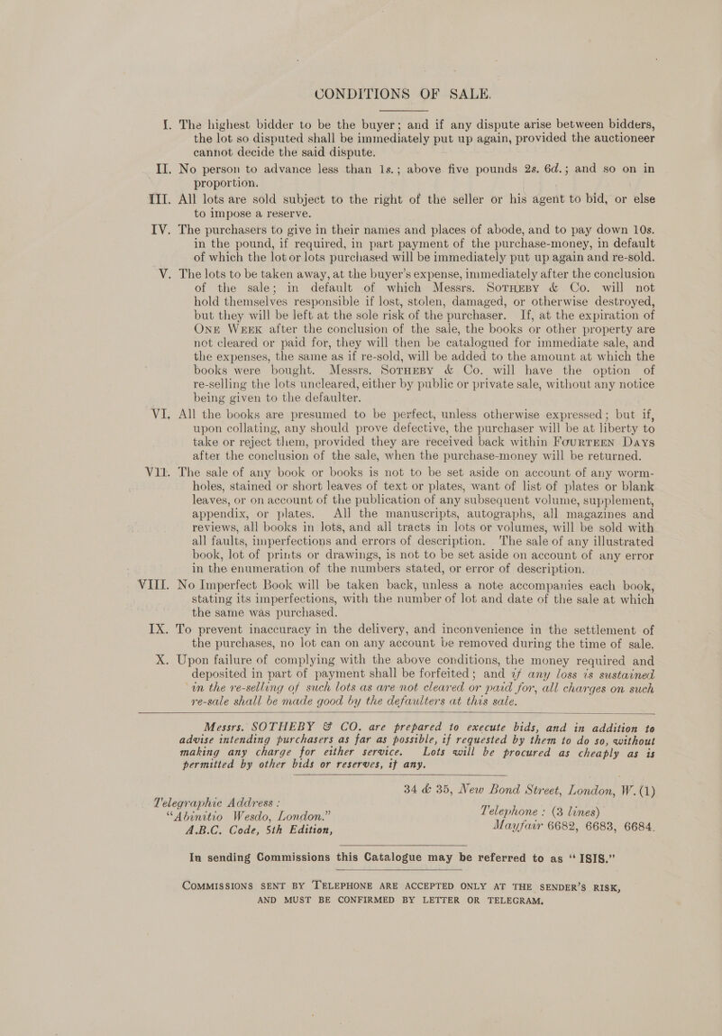 CONDITIONS OF SALE. the lot so disputed shall be immediately put up again, provided the auctioneer cannot decide the said dispute. proportion. All lots are sold subject to the right of the seller or his agent to bid, or else to impose a reserve. in the pound, if required, in part payment of the purchase-money, in default of which the lot or lots purchased will be immediately put up again and re-sold. of the sale; in default of which Messrs. SorHEBy &amp; Co. will not hold themselves responsible if lost, stolen, damaged, or otherwise destroyed, but they will be left at the sole risk of the purchaser. If, at the expiration of Ont WEEK after the conclusion of the sale, the books or other property are not cleared or paid for, they will then be catalogued for immediate sale, and the expenses, the same as if re-sold, will be added to the amount at which the books were bought. Messrs. SorHeBy &amp; Co. will have the option of re-selling the lots uncleared, either by public or private sale, without any notice being given to the defaulter. All the books are presumed to be perfect, ‘nndohe otherwise expressed; but if, upon collating, any should prove defective, the purchaser will be at liberty to take or reject. them, provided they are received back within FourRTEEN Days after the conclusion of the sale, when the purchase-money will be returned. The sale of any book or books is not to be set aside on account of any worm- holes, stained or short leaves of text or plates, want of list of plates or blank leaves, or on account of the publication of any subsequent volume, supplement, appendix, or plates. All the manuscripts, autographs, all magazines and reviews, all books in lots, and all tracts in lots or volumes, will be sold with all faults, imperfections and errors of description. The sale of any illustrated book, lot of prints or drawings, is not to be set aside on account of any error in the enumeration of the numbers stated, or error of description. No Imperfect Book will be taken back, unless a note accompanies each. book, stating its imperfections, with the number of lot and date of the sale at which the same was purchased. the purchases, no lot can on any account be removed during the time of sale. deposited in part of payment shall be forfeited; and 2f any loss is sustained ‘on the re-selling of such lots as are not cleared or paid for, all charges on such re-sale shall be made good by the defaulters at this sale.  Messrs. SOTHEBY &amp; CO. are prepared to execute bids, and in addition te advise intending purchasers as far as possible, tf requested by them to do so, without making any charge for either service. Lots will be procured as cheaply as is permitted by other bids or reserves, tf any.   34 &amp; 35, New Bond Street, London, W. (1) A.B.C. Code, 5th Edition, Mayfair 6682, 6683, 6684. Iu sending Commissions this Catalogue may be referred to as ‘ ISIS.” COMMISSIONS SENT BY ‘TELEPHONE ARE ACCEPTED ONLY AT THE SENDER’S RISK, AND MUST BE CONFIRMED BY LETTER OR TELEGRAM.