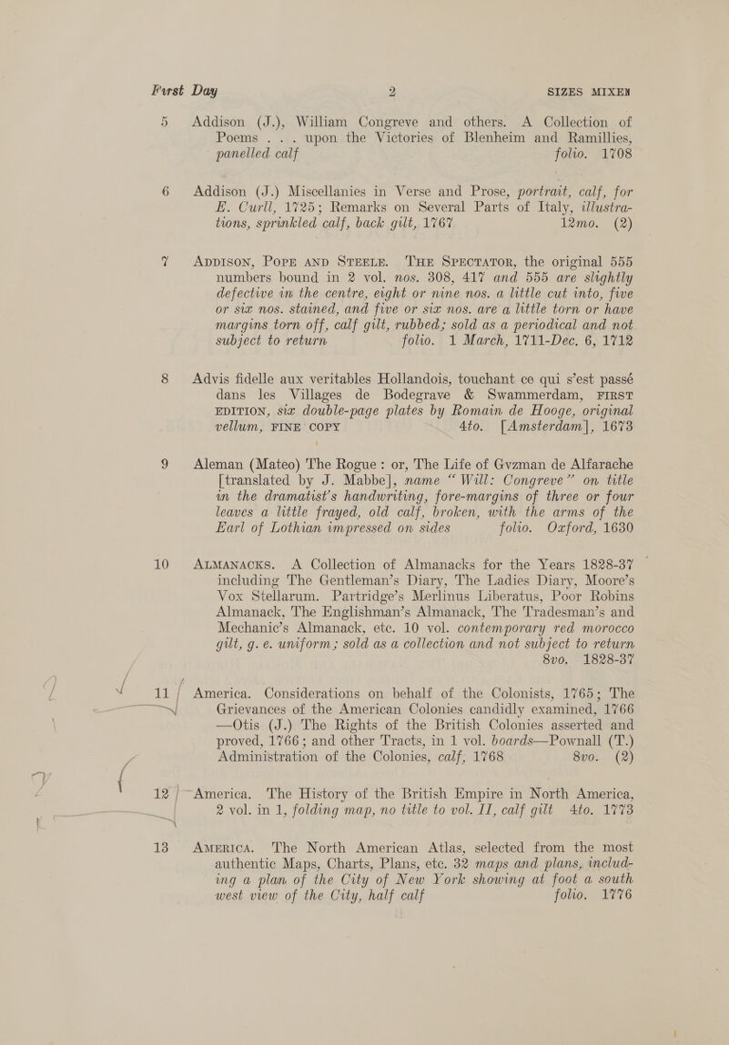 ett 5 10 Addison (J.), William Congreve and others. A Collection of Poems . .. upon the Victories of Blenheim and Ramillies, panelled calf folio. 1708 Addison (J.) Miscellanies in Verse and Prose, portrait, calf, for E. Curll, 1725; Remarks on Several Parts of Italy, sJlustra- ADDISON, PopE AND STEELE. THE SPEcTATOR, the original 555 numbers bound in 2 vol. nos. 308, 417 and 555 are slightly defective wn the centre, eight or nine nos. a little cut into, five or siz nos. stained, and five or six nos. are a little torn or have margins torn off, calf gilt, rubbed; sold as a periodical and not subject to return folio. 1 March, 1711-Dec. 6, 1712 Advis fidelle aux veritables Hollandois, touchant ce qui s’est passé dans les Villages de Bodegrave &amp; Swammerdam, FIRST EDITION, six double-page plates by Romain de Hooge, original vellum, FINE COPY Ato. [Amsterdam], 1673 Aleman (Mateo) The Rogue: or, The Life of Gvzman de Alfarache [translated by J. Mabbe], name “ Will: Congreve” on title an the dramatist's handwriting, fore-margins of three or four leaves a little frayed, old calf, broken, with the arms of the Earl of Lothian impressed on: sides folio. Oxford, 1630 ALMANACKS. A Collection of Almanacks for the Years 1828-37 including The Gentleman’s Diary, The Ladies Diary, Moore’s Vox Stellarum. Partridge’s Merlinus Liberatus, Poor Robins Almanack, The Englishman’s Almanack, The Tradesman’s and Mechanic’s Almanack, ete. 10 vol. contemporary red morocco gut, g.e. unform; sold as a collection and not subject to return 8v0. 1828-37 America. Considerations on behalf of the Colonists, 1765; The Grievances of the American Colonies candidly examined, 1766 —Otis (J.) The Rights of the British Colonies asserted and proved, 1766; and other Tracts, in 1 vol. boards—Pownall (T.) Administration of the Colonies, calf, 1768 8v0. (2) 2 vol. in 1, folding map, no title to vol. II, calf gilt Ato. 1773 America. The North American Atlas, selected from the most authentic Maps, Charts, Plans, etc. 32 maps and plans, includ- ing a plan of the City of New York showing at foot a south west view of the City, half calf folio. 1776