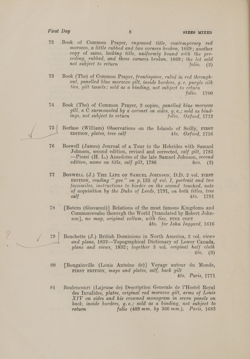 72 73 74 vars 80 81 SIZES MIXED Book of Common Prayer, engraved title, contemporary red morocco, a little rubbed and two corners broken, 1669; another copy of same, lacking title, uniformly bound with the pre- ceding, rubbed, and three corners broken, 1669; the lot sold not subject to return folio. (2) Book (The) of Common Prayer, frontispiece, ruled in red through- out, panelled blue morocco gilt, inside borders, g.e. purple silk tres, gut tassels; sold as a binding, not subject to return folio. 1700 Book (The) of Common Prayer, 2 copies, panelled blue morocco gut, a C surmounted by a coronet on sides, g.e.; sold as bind- ngs, not subject to return folto. Oxford, 1712 Borlase (William) Observations on the Islands of Scilly, FIRST EDITION, plates, tree calf Ato. Oxford, 1756 Boswell (James) Journal of a Tour to the Hebrides with Samuel Johnson, second edition, revised and corrected, calf gilt, 1785 —Piozzi (H. L.) Anecdotes of the late Samuel Johnson, second edition, name on title, calf gilt, 1786 8vo. (2) BosweEtu (J.) THe Lire or Samuent Jounson, D.D. 2 vol. FIRST EDITION, reading “ gve” on p.185 of vol. I, portrait and two facsimiles, structions to binder on the second touched, note of acquisition by the Duke of Leeds, 1791, on both titles, tree calf 4to. 1791 [Botero (Giovanni)] Relations of the most famous Kingdoms and Commonweales thorovgh the World [translated by Robert John- son], no map, original vellum, with tres, FINE COPY Ato. for Iohn Laggard, 1616 Bouchette (J.) British Dominions in North America, 2 vol. views and plans, 1832—Topographical Dictionary of Lower Canada, plans and views, 1832; together 3 vol. original half cloth 4to, (8) [Bougainville (Louis Antoine de)| Voyage autour du Monde, FIRST EDITION, maps and plates, calf, back gilt Ato. Paris, 1771 Boulencourt (Lajeune de) Description Generale de l’Hostel Royal des Invalides, plates, original red morocco gilt, arms of Louis XIV on sides and his crowned monogram wm seven panels on back, inside borders, g.e.; sold as a binding, not subject to return folio (489 mm. by 360 mm.). Paris, 1683