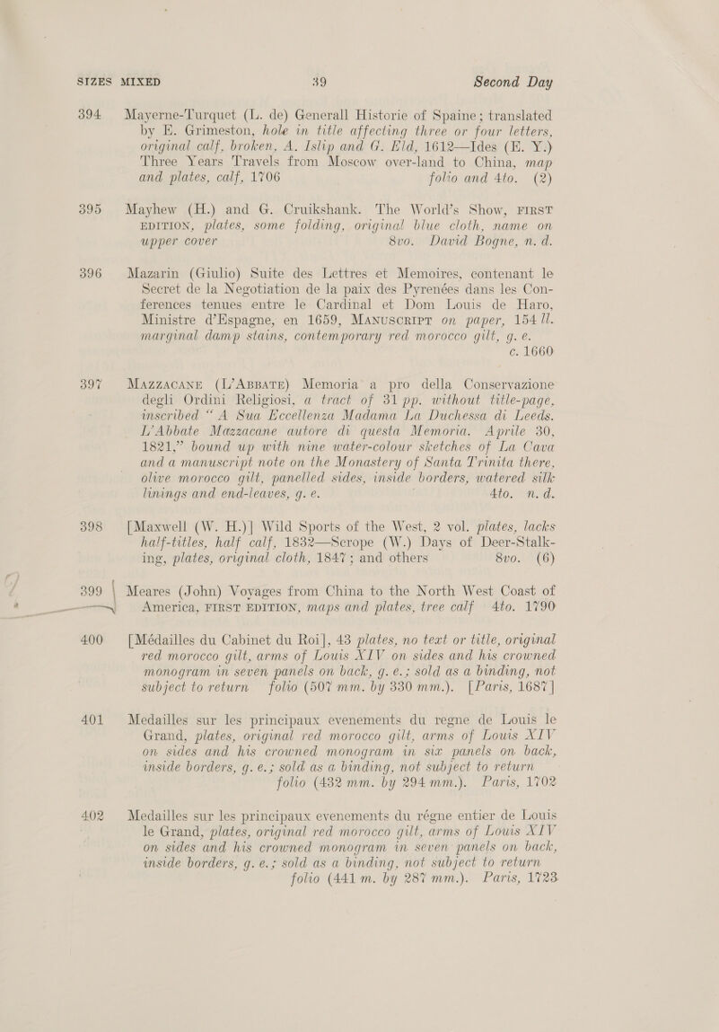 O95 397 398 399 | 400 401 402 MIXED 39 Second Day Mayerne-Turquet (L. de) Generall Historie of Spaine; translated by KE. Grimeston, hole in title affecting three or four letters, original calf, broken, A. Tslip and G. Eld, 1612—Ides (E. Y.) Three Years Travels from Moscow over-land to China, map and plates, calf, 1706 folio and 4to. (2) Mayhew (H.) and G. Cruikshank. The World’s Show, First EDITION, plates, some folding, original blue cloth, name on upper cover 8vo. David Bogne, n. d. Mazarin (Giulio) Suite des Lettres et Memoires, contenant le Secret de la Negotiation de la paix des Pyrenées dans les Con- ferences tenues entre le Cardinal et Dom Louis de Haro, Ministre d’Espagne, en 1659, MAnuscripr on paper, 154 ll. marginal damp stains, contemporary red morocco gilt, g. é. c. 1660 MazzacaNnE (L’ABBATE) Memoria a pro della Conservazione degli Ordini Religiosi, a tract of 31 pp. without title-page, mscribed “ A Sua Hecellenza Madama La Duchessa di Leeds. [’Abbate Mazzacane autore di questa Memoria. Aprile 30, 1821,” bound up with nine water-colour sketches of La Cava anda manuscript note on the Monastery of Santa Trinita there, olive morocco gilt, panelled sides, inside borders, watered silk linings and end-leaves, g. e. 4to. n.d. [Maxwell (W. H.)] Wild Sports of the West, 2 vol. plates, lacks half-titles, half calf, 1832—Scrope (W.) Days of Deer-Stalk- ing, plates, original cloth, 1847; and others 8vo. (6) Meares (John) Voyages from China to the North West Coast of America, FIRST EDITION, maps and plates, tree calf 4to. 1790 [ Médailles du Cabinet du Roi], 43 plates, no text or title, original red morocco gilt, arms of Lows XIV on sides and his crowned monogram in seven panels on back, g.e.; sold as a binding, not subject to return folio (507 mm. by 330 mm.). | Paris, 1687 | Medailles sur les principaux evenements du regne de Louis le Grand, plates, original red morocco gilt, arms of Lows XIV on sides and his crowned monogram in six panels on back, imside borders, g.e@.; sold as a binding, not subject to return * folio (432 mm. by 294 mm.). Paris, 1702 Medailles sur les principaux evenements du régne entier de Louis le Grand, plates, original red morocco gut, arms of Louis XIV on sides and his crowned monogram in seven panels on back, inside borders, g.e.; sold as a binding, not subject to return folio (441 m. by 287 mm.). Paris, 1723