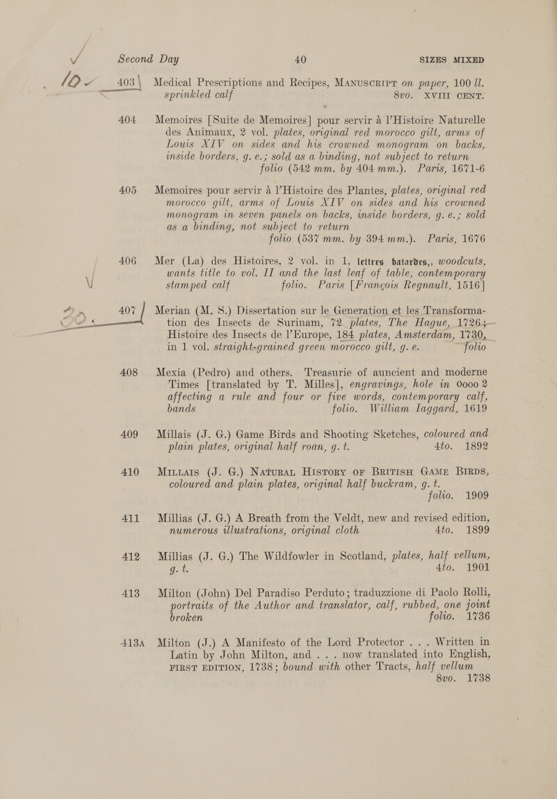 vA 4.04. 405 406 408 409 410 All 412 AIBA SIZES MIXED Medical Prescriptions and Recipes, Manuscript on paper, 100 Ul. sprinkled calf 8v0. XVIII CENT. Memoires [Suite de Memoires| pour servir 4 |’Histoire Naturelle des Animaux, 2 vol. plates, original red morocco gilt, arms of Louis XIV on sides and his crowned monogram on. backs, inside borders, g.e.; sold as a binding, not subject to return folio (542 mm. by 404 mm.). Paris, 1671-6 Memoires pour servir 4 l’Histoire des Plantes, plates, original red moroceo gilt, arms of Lows XIV on sides and his crowned monogram im seven panels on backs, inside borders, g. e.; sold as a binding, not subject to return folio (5387 mm. by 394mm.). Paris, 1676 Mer (La) des Histoires, 2 vol. in 1, lettres tatardes,, woodcuts, wants title to vol. II and the last leaf of table, contemporary stamped calf folio. Paris [Francois Regnault, 1516] Merian (M. 8.) Dissertation sur le Generation et les Transforma- tion des Insects de Surinam, 72. plates, The Hague, 17265— Histoire des Insects de |’ Europe, 184 plates, Amsterdam, 1730, _ in 1 vol. straight-grained green morocco gilt, g. e. folto Mexia (Pedro) and others. Treasurie of auncient and moderne Times [translated by T. Milles], engravings, hole in Oooo 2 affecting a rule and four or fwe words, contemporary calf, bands folio. William Laggard, 1619 Millais (J. G.) Game Birds and Shooting Sketches, coloured and plain plates, original half roan, gq. t. Ato. 1892 Mitiats (J. G.) Naturat History or BRITISH GAME BIRDS, coloured and plain plates, original half buckram, q. t. folio. 1909 Millias (J. G.) A Breath from the Veldt, new and revised edition, numerous illustrations, original cloth 4to. 1899 Millias (J. G.) The Wildfowler in Scotland, plates, half vellum, g. t 4to. 1901 Milton (John) Del Paradiso Perduto; traduzzione di Paolo Rolli, portraits of the Author and translator, calf, rubbed, one joint broken folto. 1736 Milton (J.) A Manifesto of the Lord Protector . . . Written in Latin by John Milton, and .. . now translated into English, FIRST EDITION, 1738; bound with other Tracts, half vellum 8vo. 1738