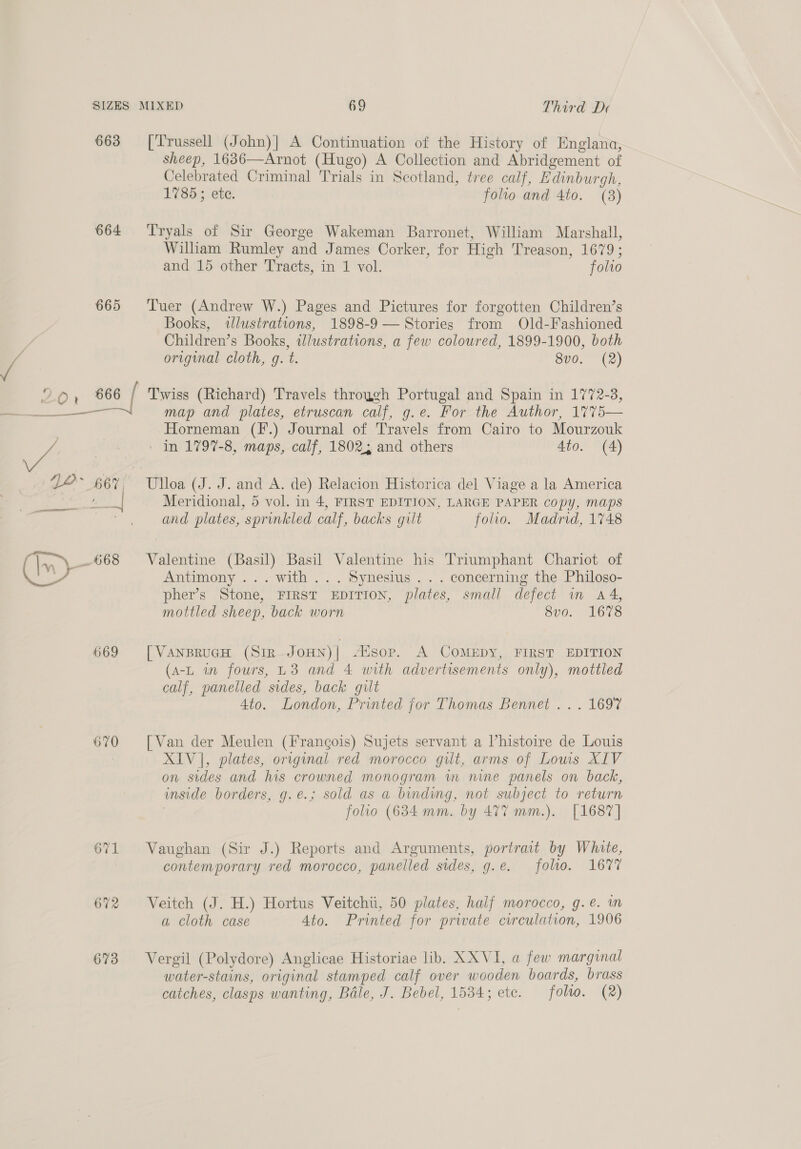 663 [Trussell (John)] A Continuation of the History of Englana, sheep, 1636—Arnot (Hugo) A Collection and Abridgement of Celebrated Criminal Trials in Scotland, tree calf, Edinburgh, 1785 ; ete. folio and 4to. (8) 664 Tryals of Sir George Wakeman Barronet, William Marshall, William Rumley and James Corker, for High Treason, 1679; and 15 other Tracts, in 1 vol. folto 665 Tuer (Andrew W.) Pages and Pictures for forgotten Children’s Books, illustrations, 1898-9 — Stories from Old-Fashioned Children’s Books, ilustrations, a few coloured, 1899-1900, both original cloth, g. t. 8v0. (2) 666 / Twiss (Richard) Travels through Portugal and Spain in 1772-3, Horneman (I’.) Journal of Travels from Cairo to Mourzouk ' in 1797-8, maps, calf, 1802; and others 4to. (A) Meridional, 5 vol. in 4, FIRST EDITION, LARGE PAPER copy, maps and plates, sprinkled calf, backs gilt folio. Madrid, 1748 Antimony ... with... Synesius . . . concerning the Philoso- pher’s Stone, FIRST EDITION, plates, small defect in a4, mottled sheep, back worn 8v0. 1678 669 [VaNnBRUGH (SiR.JOHN)| 4isop. A COMEDY, FIRST EDITION (A-L in fours, U3 and 4 with advertisements only), mottled calf, panelled sides, back gilt Ato. London, Printed jor Thomas Bennet ... 1697 670 [Van der Meulen (Frangois) Sujets servant a Vhistoire de Louis XIV], plates, original red morocco gilt, arms of Lows XIV on sides and his crowned monogram wm nine panels on back, inside borders, g.e.; sold as a binding, not subject to return folio (684 mm. by 477 mm.). [1687] 671 Vaughan (Sir J.) Reports and Arguments, portrait by White, contemporary red morocco, panelled sides, g.e. foho. 1677 672 Veitch (J. H.) Hortus Veitchii, 50 plates, half morocco, g.e. in a cloth case Ato. Printed for private circulation, 1906 673 Vergil (Polydore) Anglicae Historiae lib. XXVI, a few marginal water-stains, original stamped calf over wooden boards, brass catches, clasps wanting, Bale, J. Bebel, 1534; etc. folto. (2)