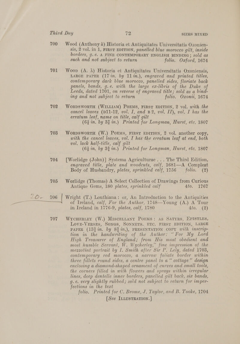 700 701 702 703 704 705 an sis, 2 vol. in 1, FIRST EDITION, panelled blue morocco gilt, inside borders, g.@. A FINE CONTEMPORARY ENGLISH BINDING; sold as such and not subject to return folio. Oxford, 1674 LARGE PAPER (17 in. by 11m.), engraved and printed titles, contemporary dark blue morocco, panelled sides, floriate back panels, bands, g.e. with the large ex-libris of the Duke of Leeds, dated 1701, on reverse of engraved title; sold as a bind- img and not subject to return folio. Oxonu, 16%4 cancel leaves (D11-12, vol. I, and B2, vol. II), vol. I has the erratum leaf, name on title, calf gilt (64. by 3g in.) Printed for Longman, Hurst, etc. 1807 with the cancel leaves, vol. I has the erratum leaf at end, both vol. lack half-title, calf gilt (64 in. by 33%n.) Printed for Longman, Hurst, etc. 1807 engraved title, plate and woodcuts, calf, 1681—A Compleat Body of Husbandry, plates, sprinkled calf, 1756 folio. (2) Antique Gems, 180 plates, sprinkled calf 4to. 1767 La crea emneevennee 107 of Ireland, calf, For the Author, 1748—Young (A.) A Tour in Ireland in 1776-9, plates, calf, 1780 4to. (2) LOovE-VERSES, SONGS, SONNETS. ETC. FIRST EDITION, LARGE PAPER (133 %in. by 83 %n,), PRESENTATION COPY with wscrip- tion in the handwriting of the Author: “For My Lord High Treasurer of England; from His most obedient and most humble Servant, W. Wycherley,’ fine umpression of the mezzotint portrat by I. Smith after Sur P. Lely, dated 1708, contemporary red morocco, a narrow foliate border within three fillets round sides, a centre panel to a “ cottage” design enclosing a diamond-shaped ornament of curves and small tools, the corners filled in with flowers and sprays within vrregular | lines, deep dentelle inner borders, panelled gilt back, six bands, g.¢. very slightly rubbed; sold not subject to return for vmper- fections in the text folio. Printed for C. Brome, J. Taylor, and B. Tooke, 1704 [See ILLUSTRATION. |