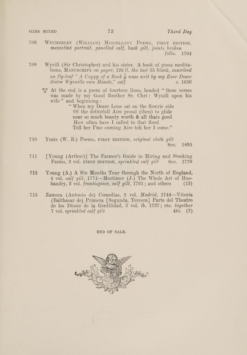 708 $WYCHERLEY (WILLIAM) MiscELLANY POEMS, FIRST EDITION, mezzotint portrait, panelled calf, back gilt, joints broken folio. 1704 709 Wyvill (Sir Christopher) and his sister. A book of pious medita- tions, MANuscript on paper, 126 ll. the last 55 blank, inscribed on fly-leaf “ A Coppy of a Book y wass writ by my Ever Deare Sister Wyvuills own Hands,” calf c. 1650 * At the end is a poem of fourteen lines, headed “ these verses was made by my Good Brother Sr. Chri: Wyuill upon his wife” and beginning : “When my Deare Loue sat on the flowrie side Of the delitefull Aire proud (then) to glide near so much beauty worth &amp; all thats good How often have I called to that flood Tell her ’me cuming Aire tell her I come.” 710 Yeats (W. B.) Poems, FIRST EDITION, original cloth gult 8v0. 1895 711 [Young (Arthur)|] The Farmer’s Guide in Hiring and Stocking Farms, 2 vol. FIRST EDITION, sprinkled calf gult 8vo. 1770 712 Young (A.) A Six Months Tour through the North of England, 4 vol. calf gilt, 1771—Mortimer (J.) The Whole Art of Hus- bandry, 2 vol. frontispiece, calf gilt, 1761; and others (13) 713 Zamora (Antonio de) Comedias, 2 vol. Madrid, 1744—Vitoria (Balthasar de) Primera [Segunda, Tercera] Parte del Theatro de los Dioses de la Gentilidad, 3 vol. 1b. 1737; etc. together 7 vol. sprinkled calf gilt 4to. (7%) 