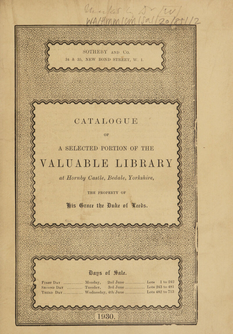 ; y P eet ga wa f “e : f 4 Reh ps lia f Pope | if ¥1 / /| Yi f ; / i [ a. 7 ; Cf. 4?) ff ? $ f } ? ff                   SRS UI ASWESNIN INT IVC NTISNC TNT IG -N/ I YVESAT ISVS TAY ISIE IDI 207 INE ZAZIDIBC NT ISIE A7IIZZAT I SIZSAU PEAY ISBN] J SAT ISIAANT I SICA IDENT DIDI” SOI MOA ONIN ONO RAR IORI ERE CARI ASS TN eB re ee a eR NY eee Ye SEPT ON SY TIDN PST ASSIS NS 4, ea) IN VF OCA SICA &lt; SASA Sieh hey \ US NN ee FAN RS RereN RCRA V/ 7 gy tS VF LEAN I &lt;i Lge SIZ ATIZ INGLIS ANA GLIA AMIE AVIA TIGA LILA Sy MEGAN OAM EA ME AINA TIE ASTIN ON AI EATS TON dA25 z SV aeRO OTS WIL AMSAT TESTE TEE OTL ATAU OTE PTE ATU TE ATE OTE ALEC ‘~ Als UNTIL sale » a etd Eh att wit wit Y AUK RN 1 1 ath wth &lt;&gt; wy BAIA hs q ; f~ yt { 2s . j “IN SNAG SOS “OTT. MNS a APA 7) yy ry. a 4 WO SOTHEBY AND Co : SAN . ig Y= bey’ Hab, rN ¢ MAIN my Sake 34 &amp; 35, NEW BOND STREET, W. 1. eS NS OLS ~. “SN SIN I YSp ‘ &gt;a : ys Te. 2) 1\e ~ x = Ss x ~ b x os x S S “SS ~~ . DAK \ 5 s ew 4 q : ~ wae Ne CS weirs Se PRG IAG SPIES SG ING GA et GSTS SOT SIS AIRE Ph &gt; a NS ~~ ~ NN ~N ~ NN ~N ~ NS ore eA LA sr f~X I~ f= CGR ek 4 f= POD AVE A AN MANNION OANA NNT NNT NAT ARENT ANNA INNA OO NIA OE NAL NAL ANA ONES ANAT PS DATO NET, NN SNS A Sep Ne Ne STON a] ETN ETN ENE PANT A ee gee BI &gt; COSFIN SRN ON INDIR IRN IN SIRO NISIN PRN IRN PN IRR APN PRN PCE OOP EA SRE pe PRP ONS Aa \74 a PDAS APR ARSE OO aI SA DORA RADY, PELTON LATIN SSR RK SA AOA ee DOL ROL UOT OU LU LU OL POL OL ORO a Oa faeeNG IN PIN STN ETN TN TN EINER EP ONPN DNR INP NEPAD TP ANGSA = =. hes wes aks S= ge Ms ps es = of Ses Es Ss aI &gt; pV = &gt; Ph &gt; NSN RNIN TIN IRN IRN DN DIMOND RN SENSED GODS ® wD Zs &lt;&gt; Vo ia TRNAS one LIRA SAAS FRADE DS ‘a S SS v BAe Var Al ~&gt; AUN iF f YAN Nae zd SILAS ISA SILLS IRF ILLS ILLS IL IS SFIS SISSIES IF SILLS ISAS AISA IS KE INOS- Rea) Zs ANA ye NS NZ, ZENS, “NUN, ESS “ “WEN, Paws A “eM, NNT OAN ST JSNe 2 NM, NAT EY, AM, pas SANS Ne SYle TES iia Lea ee eae Lege eas ae ey guns haa Lagat ean toe ay as Vea STL ies Koc IN NIN ISIN AIN ASIN SIN IRIN ISIN ISN ISIR IN ISIN RIX IRN PIR REI RR? ORR IRR Nie ee eS7. POLIS PILE PEMA VE ML VE VEL DE VIBE VEL SEE ISDE VA IDE ODE POPE EADS 9CL JR VERDE FELIS BAIS GES AGG 5 “ v7 7 a * 7 i 2 7tt 7 - 2 ea AS ~ isd Sis XN 7X NS vty LAC IC) § ee ea) Creaiy SOD ity 8 ty Yay Vive Vy ye § iy  ZEA Z &lt;» roay key) ”, es sik —C—— WJ SLO LPN ON ag 4, nae ™: INS PENG Sipe CATALOGUE OF A SELECTED PORTION OF THE ALUABLE LIBRARY at Hornby Castle, Bedale, Yorkshire, THE PROPERTY OF Ys : : ie ~ Riese) Wis Grace the Duke of Lerds.  f NL =A UN PRS AINA EINES IY : NY ~~ AN SISTA ES INS ORS Cake ATES AIS NAITSAIZ SATO Sa IAT SS ——— wi 7 PN aot 4 VE ’ wy f ; 7 , 7 7 ¢ ¢ &gt; 7 4 7 ~ RA \ 4 N vA) x Paps of Sale. Papa Way... sc Monday, 2 2nd Smee .3: 7...) .:. Lots: -] to 242 SeconD Day ............ Tuesday, 3rd June ............... Lots 243 to 481 THIRD Day............... Wednesday, 4th June............... Lots 482 to 713         whi SN Ca I ~ fe ASS ns V1. ie Rad ZAC ALS ee / PPS i es hh FN DIN LTNA SATIN NZ LT NZ SO NN “~, VA's /) 2VAS oS ’ Up eek \7 (WD) OANA INE ALN AINA ALA AAA EN LNA EA RENAN AALAA _