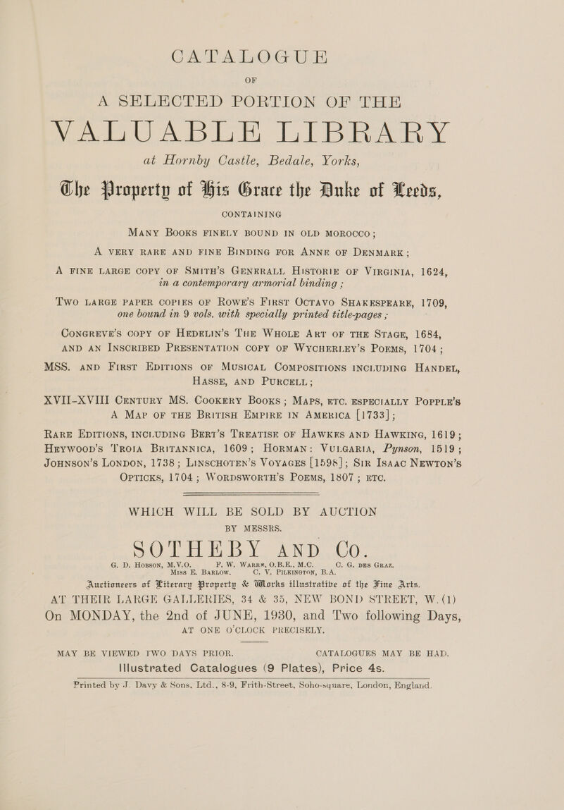 GATALOGUE OF AWS Hh DMOLED PORTION OF “PEL oe AD Ee, ie Pee at Hornby Castle, Bedale, Yorks, Ghe Property of His Grace the Anke of Leeds, CONTAINING MANY BOOKS FINELY BOUND IN OLD MOROCCO; A VERY RARE AND FINE BINDING FOR ANNE OF DENMARK; A FINE LARGE COPY OF SMITH’S GENERALL Historigz oF VIRGINIA, 1624, in a contemporary armorial binding ; Two LARGE PAPER COPIES OF RowE’s First OcTAvo SHAKESPEARE, 1709, one bound in 9 vols, with specially printed title-pages ; CONGREVE’S CoPpY OF HEDELIN’S THE WHOLE ART OF THE STAGE, 1684, AND AN INSCRIBED PRESENTATION COPY OF WYCHERLEY’S POEMS, 1704 ; MSS. anv First EpIrions oF MusicAL COMPOSITIONS INCLUDING HASSE, AND PURCELL; XVII-XVIII Century MS. Cookery Booxs; Maps, ETC. ESPECIALLY A Map oF THE British EMPIRE IN Amenica [1733]; HANDEL, POPPLE’S RARE EDITIONS, INCLUDING BER1’s TREATISE OF HAWKES AND HAWKING, 1619; Hrywoop’s TrorA BriTANnica, 1609; HorRMAN: VuLGaRiA, Pynson, 1519; JOoHNSON’s LONDON, 1738; LinscHOTEN’s VoyaGEs [1598]; Sir Isaac NEwron’s Opticks, 1704 ; WORDSWORTH’S PoEMs, 1807 ; ETC. WHICH WILL BE SOLD BY AUCTION BY MESSRS. Tat BBY idee 5 O La iG eal 0 G. D. Hoxzson, M.V.O. F. W. Warr¥, O.B.E., M.C. OC. G. DES GRAZ. Miss E. BaRLow. C. V. PILKINGTON, B.A. Auctioneers of Literary Property &amp; Works illustrative of the Fine Aris. AT THEIR LARGE GALLERIES, 34 &amp; 35, NEW BOND STREET, W. (1) On MONDAY, the 2nd of JUNE, 1930, and Two following Days, AT ONE O'CLOCK PRECISELY.  MAY BE VIEWED TWO DAYS PRIOR. CATALOGUES MAY BE HAD. Illustrated Catalogues (9 Plates), Price 4s. Printed by J. Davy &amp; Sons, Ltd., 8-9, Frith-Street, Soho-square, London, England. 