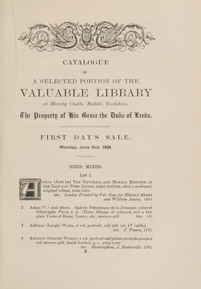   Pie eA YS oe Al LG Monday, June 2nd, 1930. SIZES MIXED. Lor 1, ACOSTA (JOSE DE) THE NATURALL AND MorRALu HISTORIE OF 3) THE HaASt AND Wesv INDIES, FIRST EDITION, sheet A misbound, {i orzginal vellum, FINE COPY (Gis i 4to. London Printed by Val. Sims for Edward Blount SS and William Aspley. 1604   2 Adam (V.) and others. Galerie Pittoresque de la Jeunesse, coloured lithographs, Paris, n. d.—Three Albums of coloured, and a few plain Views of Rome, Venice, etc., morocco gilt 8vo. (4) 3 Addison (Joseph) Works, 4 vol. portrait, calf gilt, vol. IV rubbed 4to. J. Tonson, 1721 4 Appison (JosepH) Works, 4 vol. portrait and plates, straight-grained red morocco gilt, inside borders, g. é., FINE COPY 4to. Birmingham, J. Baskerville, 1761 B