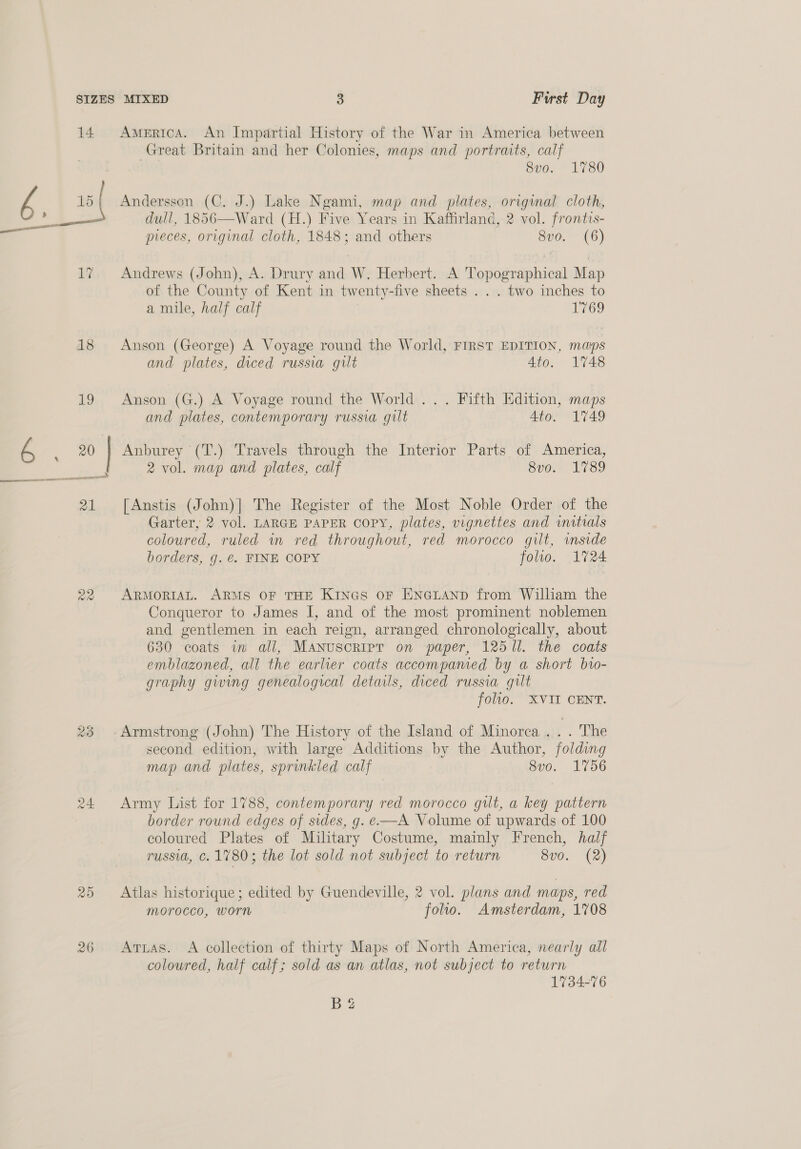 18 OS X@ ote) 24 25 26 i cee Great Britain and her Colonies, maps and portraits, calf 8vo. 1780 Andersson (C. J.) Lake Ngami, map and plates, original cloth, dull, 1856—Ward (H.) Five Years in Kaffirland, 2 vol. frontis- meces, original cloth, 1848; and others 8vo. (6) Andrews (John), A. Drury and W. Herbert. A Topographical Map of the County of Kent in twenty-five sheets . . . two inches to a mile, half calf 1769 Anson (George) A Voyage round the World, FIRST EDITION, maps and plates, diced russia gilt 4to. 1748 Anson (G.) A Voyage round the World... Fifth Edition, maps and plates, contemporary russia gilt 4to. 1749 Anburey (T.) Travels through the Interior Parts of America, 2 vol. map and plates, calf 8vo. 1789 [Anstis (John)| The Register of the Most Noble Order of the Garter, 2 vol. LARGE PAPER Copy, plates, vignettes and initials coloured, ruled in red throughout, red morocco gilt, inside borders, g. €. FINE COPY folio. 1724 ARMORIAL. ARMS OF THE Kines or ENGLAND from William the Conqueror to James I, and of the most prominent noblemen and gentlemen in each reign, arranged chronologically, about 630 coats in all, MANUSCRIPT on paper, 12511. the coats emblazoned, all the earlier coats accompamed by a short bto- graphy giving genealogical details, diced russia gilt folto. XVII CENT. Armstrong (John) The History of the Island of Minorca . _. The second edition, with large Additions by the Author, folding map and plates, sprinkled calf 8vo. 1756 Army List for 1788, contemporary red morocco gilt, a key pattern border round edges of sides, g. e—A Volume of upwards of 100 coloured Plates of Military Costume, mainly French, half russi, Cc. 1780; the lot sold not subject to return S70. (2) Atlas historique; edited by Guendeville, 2 vol. plans and maps, red morocco, worn folio. Amsterdam, 1708 Atias. A collection of thirty Maps of North America, nearly all coloured, half calf; sold as an atlas, not subject to return 1734-76 B2