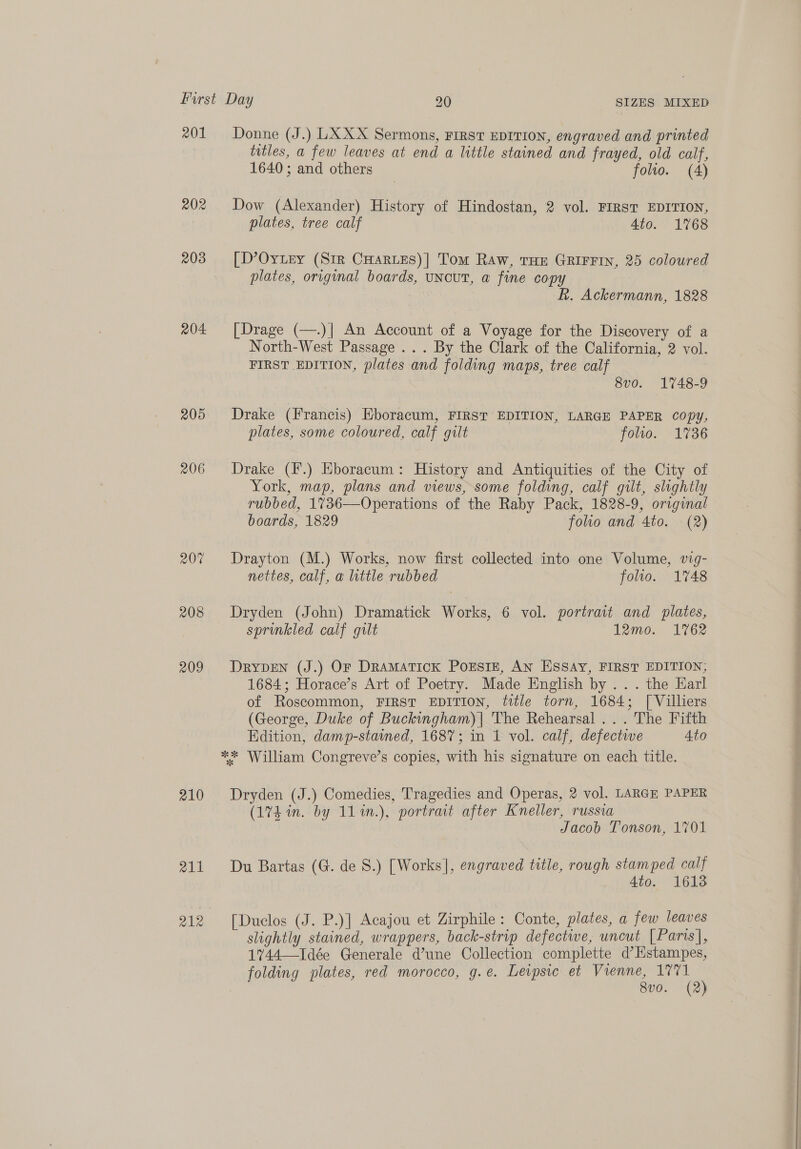 201 Donne (J.) LX XX Sermons, First EDITION, engraved and printed titles, a few leaves at end a little stained and frayed, old calf, 1640; and others folio. (4) 202 Dow (Alexander) History of Hindostan, 2 vol. FIRST EDITION, plates, tree calf 4to. 1768 203 =[D’OyLey (Sir CHarLes)| Tom Raw, THe GRIFFIN, 25 coloured plates, original boards, uncut, a fine copy R. Ackermann, 1828 204 [Drage (—.)| An Account of a Voyage for the Discovery of a North-West Passage ... By the Clark of the California, 2 vol. FIRST EDITION, plates and folding maps, tree calf 8v0. 1748-9 205 Drake (Francis) Eboracum, FIRST EDITION, LARGE PAPER Copy, plates, some coloured, calf gilt folto. 1736 206 Drake (F.) Eboracum: History and Antiquities of the City of York, map, plans and views, some folding, calf gilt, slightly rubbed, 1736—Operations of the Raby Pack, 1828-9, original boards, 1829 folio and 4to. (2) 207 Drayton (M.) Works, now first collected into one Volume, vig- nettes, calf, a little rubbed folio. 1748 208 Dryden (John) Dramatick Works, 6 vol. portrait and plates, sprinkled calf gilt 12mo. 1762 209. Drypen (J.) Or Dramatick PorEsIE, AN Essay, FIRST EDITION; 1684; Horace’s Art of Poetry. Made English by .. . the Earl of Roscommon, FIRST EDITION, title torn, 1684; [ Villiers (George, Duke of Buckingham) | The Rehearsal... The Fifth Edition, damp-stained, 1687; in 1 vol. calf, defective Ato ** William Congreve’s copies, with his signature on each title. 210 Dryden (J.) Comedies, Tragedies and Operas, 2 vol. LARGE PAPER (17h in. by 11%n.), portrait after Kneller, russia Jacob Tonson, 1701 211 Du Bartas (G. de S.) [Works], engraved title, rough stamped calf 4to. 16138 212 [Duclos (J. P.)] Acajou et Zirphile: Conte, plates, a few leaves slightly stained, wrappers, back-strip defectwe, uncut [Paris], 17%744—Idée Generale d’une Collection complette d’HKstampes, folding plates, red morocco, g.e. Leipsic et Vienne, 1771 8v0. (2)