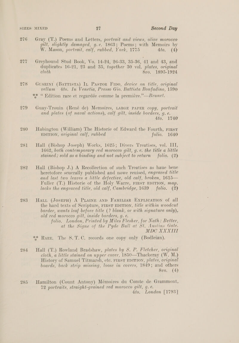 276 Qt 278 aig 280 283 284 285 Gray (T.) Poems and Letters, portrait and views, olive morocco gilt, slightly damaged, g.e. 1863; Poems; with Memoirs by W. Mason, portract, calf, rubbed, York, 1775 4to. (A) Greyhound Stud Book, Vo. 14-24, 26-33, 35-36, 41 and 438, and duplicates 16-21, 23 and 35, together 30 vol. plates, original cloth 8v0. 1895-1924 GuARINI (Battista) In Pastor Frpo, device on title, original vellum 4to. In Venetia, Presso Gio. Battista Bonfadino, 1590: Guay-Trouin (René de) Memoires, LARGE PAPER copy, portrait and plates (of naval actions), calf gilt, inside borders, g. e. Ato. 1740 Habington (William) The Historie of Edward the Fourth, rirst EDITION, original calf, rubbed folio. 1640 Hall (Bishop Joseph) Works, 1625; Divers Treatises, vol. III, 1662, both contemporary red morocco gilt, g.e. the title a little stained ; sold as a binding and not subject to return folio. (2) Hall (Bishop J.) A Recollection of such Treatises as haue bene heretofore severally published and nowe reuised, engraved title and last two leaves a little defective, old calf, broken, 1615— Fuller (T.) Historie of the Holy Warre, FIRST EDITION, map, lacks the engraved title, old calf, Cambridge, 1639 — folio. (2) Haut (JosepH) A PLAINE AND Fami“iaR Expuication of all the hard texts of Scripture, FIRST EDITION, title within woodcut border, wants leaf before title (? blank, or with signature only), old red morocco gilt, inside borders, g. e. folio. London, Printed by Miles Flesher, for Nath: Butter, at the Signe of the Pyde Bull at St. Austins Gate. MDC XXXII ** Rare. The S.T.C. records one copy only (Bodleian). Hall (T.) Rowland Bradshaw, plates by S. P. Fletcher, original cloth, a little stained on upper cover, 1850—Thackeray (W. M.) History of Samuel Titmarsh, ete. FIRST EDITION, plates, original boards, back strip missing, loose in covers, 1849; and others 8vo. (4) Hamilton (Count Antony) Mémoires du Comte de Grammont, 72 portraits, straight-grained red morocco gilt, g. &amp;. Ato. London [1793 |