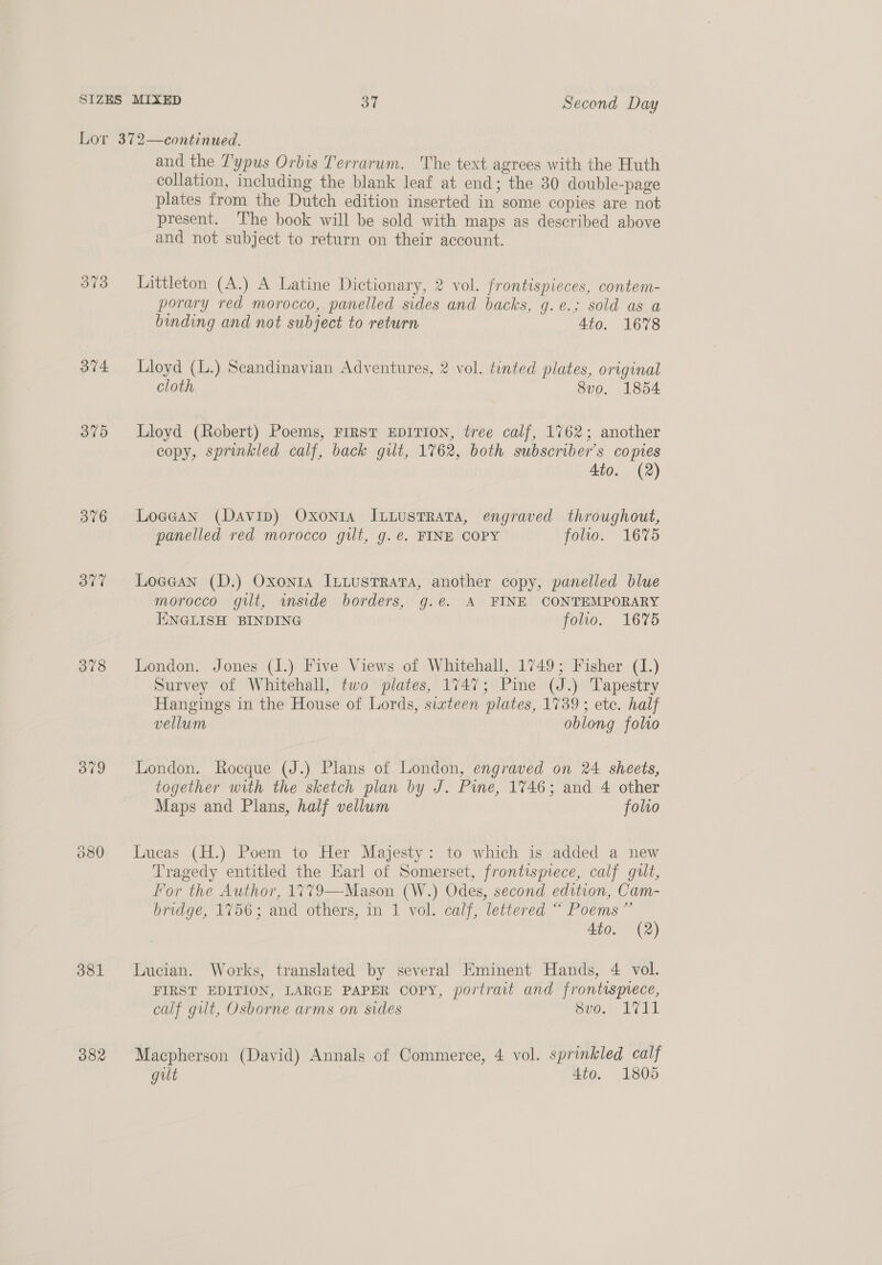 Lor 372—continued. and the T'ypus Orbis Terrarum. The text agrees with the Huth collation, including the blank leaf at end; the 30 double-page plates from the Dutch edition inserted in some copies are not present. ‘The book will be sold with maps as described above and not subject to return on their account. 373 Littleton (A.) A Latine Dictionary, 2 vol. frontispieces, contem- porary red morocco, panelled sides and backs, 9. €.¢, S0ld GS.0 binding and not subject to return 4io. 1678 374 Lloyd (L.) Scandinavian Adventures, 2 vol. tinted plates, original cloth 8vo, 1854 375 Lloyd (Robert) Poems, First EDITION, tree calf, 1762; another copy, sprinkled calf, back gilt, 1762, both subscriber's copies 4to. (2) 376 Loae@an (Davin) Oxonta IcLustTRata, engraved throughout, panelled red morocco gut, g.e. FINE COPY folto. 1675 377 Loaean (D.) Oxonta IntustTrRata, another copy, panelled blue morocco gilt, imside borders, g.e. A FINE CONTEMPORARY HINGLISH BINDING folio. 1675 378 London. Jones (I.) Five Views of Whitehall, 1749; Fisher (1.) Survey of Whitehall, two plates, 1747; Pine (J.) Tapestry Hangings in the House of Lords, sizteen plates, 1739; etc. half vellum oblong folio 379 London. Rocque (J.) Plans of London, engraved on 24 sheets, together with the sketch plan by J. Pune, 1746; and 4 other Maps and Plans, half vellum folio 380 Lucas (H.) Poem to Her Majesty: to which is added a new Tragedy entitled the Earl of Somerset, frontisyece, calf gut, For the Author, 1779—Mason (W.) Odes, second edition, Cam- bridge, 1756; and others, in 1 vol. calf, lettered “ Poems” Ato. (2) 381 Lucian. Works, translated by several Eminent Hands, 4 vol. FIRST EDITION, LARGE PAPER Copy, portrait and frontisprece, calf gilt, Osborne arms on sides C00, LT i1. 382 Macpherson (David) Annals of Commerce, 4 vol. sprinkled calf gilt 4to. 1805