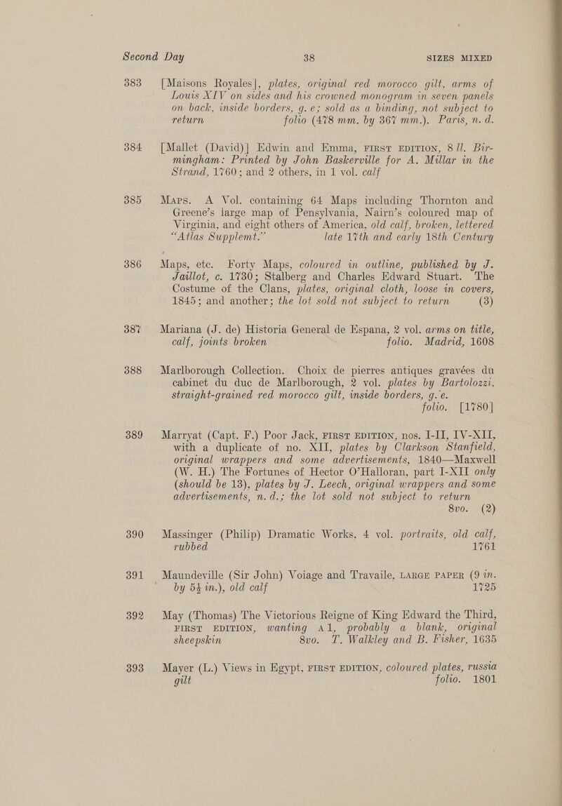383 384. 085 386 387 388 389 391 392 393 [Maisons Royales|, plates, original red morocco gilt, arms of Lows XIV on sides and his crowned monogram in seven panels on back, inside borders, g.e; sold as a binding, not subject to return folio (478 mm. by 36% mm.). Paris, n. d. [Mallet (David)] Edwin and Emma, First EpiTion, 8 ll. Bir- mingham: Printed by John Baskerville for A. Millar in the Strand, 1760; and 2 others, in 1 vol. calf Maps. A Vol. containing 64 Maps including Thornton and Greene’s large map of Pensylvania, Nairn’s coloured map of Virginia, and eight others of America, old calf, broken, lettered “Atlas Supplemt.” late 1%th and early 18th Century Maps, ete. Forty Maps, coloured in outline, published by J. Jaulot, c. 1730; Stalberg and Charles Edward Stuart. The Costume of the Clans, plates, orignal cloth, loose wm covers, Mariana (J. de) Historia General de Hspana, 2 vol. arms on title, calf, outs broken folio. Madrid, 1608 Marlborough Collection. Choix de pierres antiques gravées du cabinet du duc de Marlborough, 2 vol. plates by Bartolozzi, straight-grained red morocco gut, mside borders, g.e. Marryat (Capt. F.) Poor Jack, First EpiTIon, nos. I-II, [V-XII, with a duplicate of no. XII, plates by Clarkson Stanfvreld, original wrappers and some advertisements, 1840—Maxwell (W. H.) The Fortunes of Hector O’Halloran, part I-XII only (should be 18), plates by J. Leech, original wrappers and some advertisements, n.d.; the lot sold not subject to return 8vo. (2) rubbed 1761 by 54 m.), old calf 1725 May (Thomas) The Victorious Reigne of King Edward the Third, FIRST EDITION, wanting Al, probably a blank, original sheepskin 8vo. T. Walkley and B. Fisher, 1635 Mayer (L.) Views in Egypt, First EDITION, coloured plates, russia gilt folio. 1801 