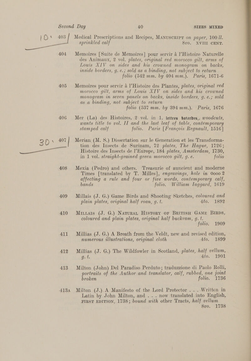 )O* 403 [ Medical Prescriptions and Recipes, Manusoripr on paper, 100 JI. — sprinkled calf 8v0. XVIII CENT. eal —— 404 Memoires [Suite de Memoires| pour servir 4 Histoire Naturelle des Animaux, 2 vol. plates, original red morocco gilt, arms of Louis XIV on sides and his crowned monogram on backs, imside borders, g. é.; sold as a binding, not subject to return folio (542 mm. by 404 mm.). Paris, 1671-6 405 Memoires pour servir 4 l’Histoire des Plantes, plates, original red morocco gilt, arms of Lows XIV on sides and his crowned monogram in seven panels on backs, side borders, g. e.; sold as a binding, not subject to return folio (587 mm. by 394 mm.). Paris, 1676 406 Mer (la) des Histoires, 2 vol. in 1, lettres tatardes,, woodcuts, wants title to vol. II and the last leaf of table, contemporary stamped calf folio. Paris [Francois Regnault, 1516] 2 O° 407 Merian (M. 8.) Dissertation sur le Generation et les Transforma- : aes tion des Insects de Surinam, 72 plates, The Hague, 1726; —— Histoire des Insects de Kurope, 184 plates, Amsterdam, 1730, in 1 vol. straight-grained green morocco gilt, g. é. folio 408 Mexia (Pedro) and others. Treasurie of auncient and moderne Times [translated by T. Milles], engravings, hole in 0000 2 affecting a rule and four or five words, contemporary calf, bands . folio. William Iaggard, 1619 409 Millais (J. G.) Game Birds and Shooting Sketches, coloured and plain plates, original half roan, g. t. Ato. 1892 410 Mituats (J. G.) Naturat History or British GAME BIRDS, coloured and plain plates, original half buckram, g. t. folio. 1909 411 Millias (J. G.) A Breath from the Veldt, new and revised edition, numerous illustrations, original cloth 4to. 1899 412 Millias (J. G.) The Wildfowler in Scotland, plates, half vellum, g. t. Ato. 1901   413 Milton (John) Del Paradiso Perduto; traduzzione di Paolo Roll, | portraits of the Author and translator, calf, rubbed, one joint | broken folio. 1736 : 4134 Milton (J.).A Manifesto of the Lord Protector ... Written in Latin by John Milton, and .. . now translated into English, FIRST EDITION, 1738; bound with other Tracts, half vellum 8v0. 1738