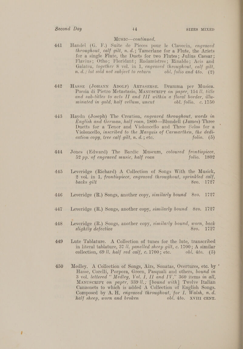 441 442 443 444 445 446 447 448 449 450 Music—continued. Handel (G. FF.) Suite de Pieces pour le Clavecin, engraved throughout, calf gilt, n.d.; Tamerlane for a Flute, the Ariets for a single Flute, the Duets for two Flutes; Julius Caesar ; Flavius; Otho; Floridant; Radamistres; Rinaldo; Acis and Galatea, together 8 vol. in 1, engraved throughout, calf gilt, n.d.; lot sold not subject to return obl. folio and 4to. (2) Hasse (JoHANN ADOLF) ARTASERSE. Dramma per Musica. Poesia di Pietro Metastasio, Manuscript on paper, 154 Il. title and sub-titles to acts IT and IIT within a floral border, illu- minated wm gold, half vellum, uncut obbfotio.. ¢. 1750 Haydn (Joseph) The Creation, engraved throughout, words wm English and German, half roan, 1800—Blundell (James) Three Duetts for a Tenor and Violoncello and Three Solos for a Violoncello, inscribed to the Marquis of Carmarthen, the dedi- cation copy, tree calf gilt, n. d.; ete. folio. (3) Jones (Edward) The Bardic Museum, coloured frontispvece, 52 pp. of engraved music, half roan folio. 1802 Leveridge (Richard) A Collection of Songs With the Musick, 2 vol. in 1, frontispiece, engraved throughout, sprinkled calf, backs gilt 8vo. 1727 Leveridge (R.) Songs, another copy, sumilarly bound 8vo. 1727 Leveridge (R.) Songs, another copy, swmilarly bound 8v0. 1727 Leveridge (R.) Songs, another copy, sumilarly bound, worn, back slightly defectwe Sv0. Liat Lute Tablature. A Collection of tunes for the lute, transcribed in literal tablature, 37 //. panelled sheep gilt, c. 1700; A similar collection, 69 ll. half red calf, c. 1700; etc. obl. 4to. (5) Medley. A Collection of Songs, Airs, Sonatas, Overtures, etc. by Hasse, Corelli, Porpora, Green, Pasquali and others, bownd an Manuscript on paper, 339 ll.; [bound with| Twelve Italian Canzonets to which is added A Collection of English Songs. Composed by A. H. engraved throughout, for I. Walsh, n. d. half sheep, worn and broken obl, 4to. XVIII CENT. o 