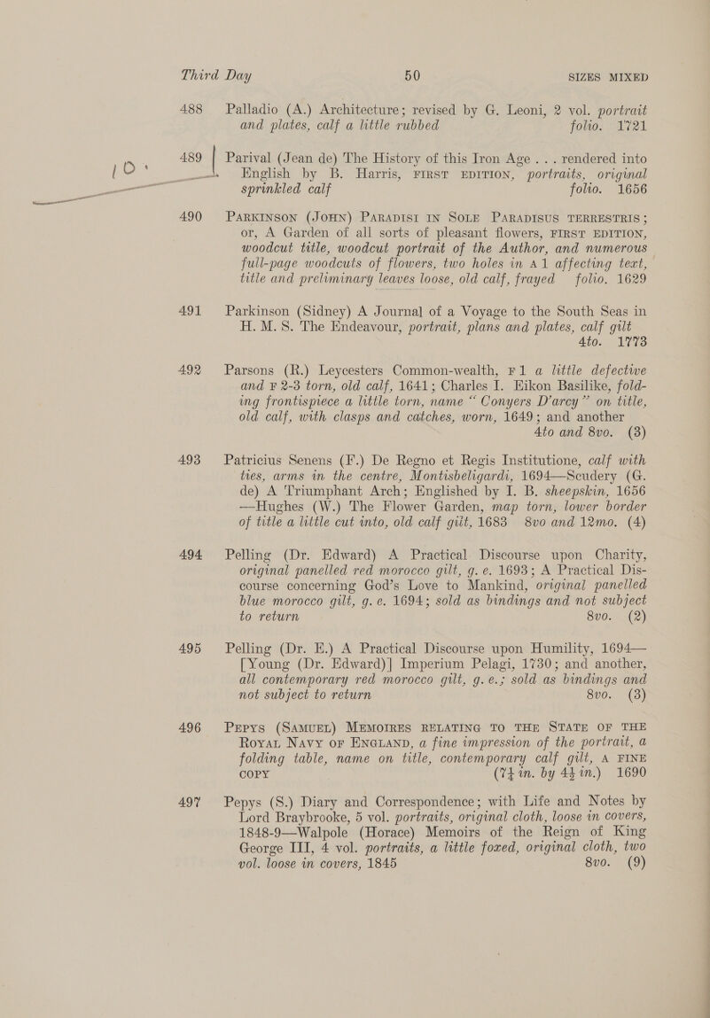 488 489 490 491 492 493 494 495 496 497 Palladio (A.) Architecture ; revised by G. Leoni, 2 vol. portrait and plates, calf a little rubbed folio. 1721 English by B. Harris, FIRST EDITION, portraits, original sprinkled calf folio. 1656 PARKINSON (JOHN) PARADIST IN SOLE PARADISUS TERRESTRIS ; or, A Garden of all sorts of pleasant flowers, FIRST EDITION, woodcut title, woodcut portrait of the Author, and numerous full-page woodcuts of flowers, two holes in A1 affecting tect, title and preliminary leaves loose, old calf, frayed folio. 1629 Parkinson (Sidney) A Journal of a Voyage to the South Seas in H. M.S. The Endeavour, portrait, plans and plates, calf gut Ato. 1773 Parsons (R.) Leycesters Common-wealth, F1 a little defectwe and F 2-3 torn, old calf, 1641; Charles I. Eikon Basilike, fold- ung frontisprece a little torn, name “ Conyers Darcy” on title, old calf, with clasps and catches, worn, 1649; and another 4to and 8vo. (8) Patricius Senens (I’.) De Regno et Regis Institutione, calf with ties, arms in the centre, Montisbeligardi, 1694—Scudery (G. de) A Triumphant Arch; Englished by I. B. sheepskin, 1656 —Hughes (W.) The Flower Garden, map torn, lower border of title a little cut mto, old calf git, 1683 8v0 and 12mo. (4) Pelling (Dr. Edward) A Practical. Discourse upon Charity, original panelled red morocco gilt, g. e. 1693; A Practical Dis- course concerning God’s Love to Mankind, original panelled blue morocco gilt, g. ce. 1694; sold as bindings and not subject to return 8v0.. (2) Pelling (Dr. Ei.) A Practical Discourse upon Humility, 1694— [Young (Dr. Edward)| Imperium Pelagi, 1730; and another, all contemporary red morocco gilt, g.é.; sold as bindings and not subject to return 8v0. (8) Pepys (SAMUEL) MEMOIRES RELATING TO THE STATE OF THE Royat Navy or EnGianp, a fine impression of the portrait, a folding table, name on title, contemporary calf gilt, A FINE COPY (74 in. by 441.) 1690 Pepys (S.) Diary and Correspondence; with Life and Notes by Lord Braybrooke, 5 vol. portraits, original cloth, loose in covers, 1848-9—Walpole (Horace) Memoirs of the Reign of King George III, 4 vol. portraits, a little foxed, original cloth, two