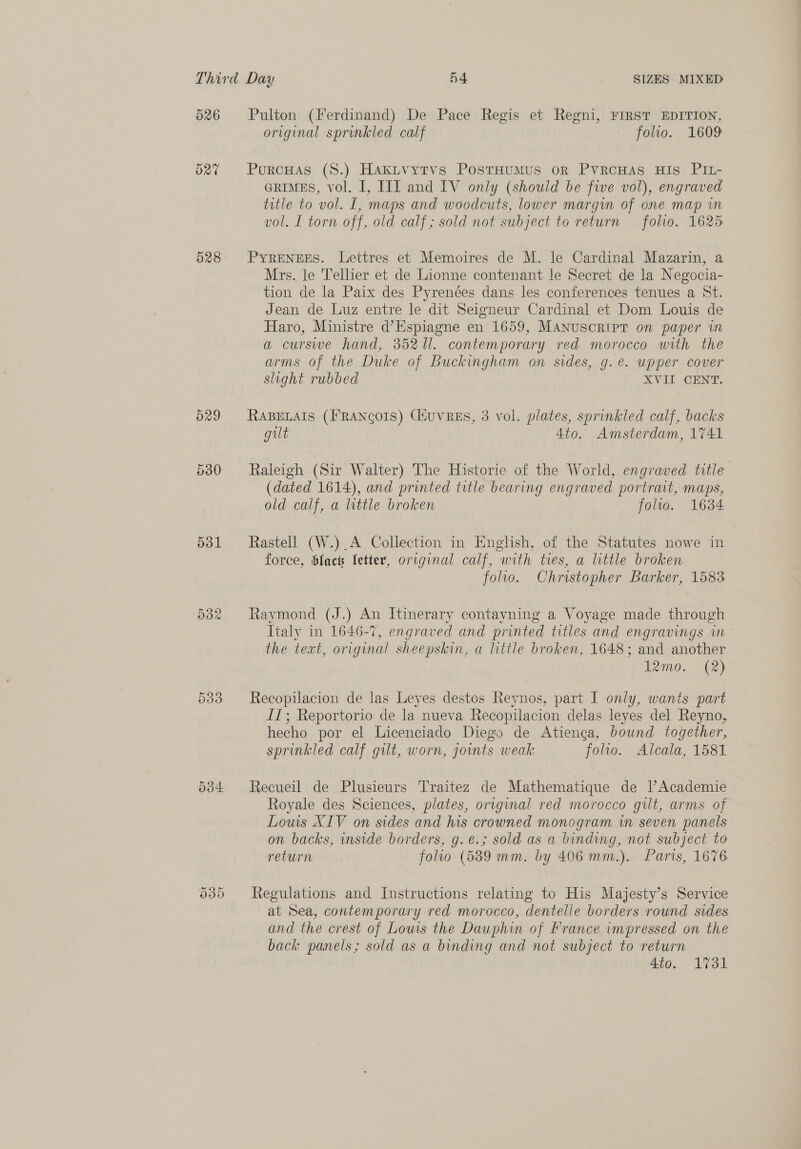 526 528 531 Pulton (Ferdinand) De Pace Regis et Regni, FIRST EDITION, original sprinkled calf folio. 1609 PurcHas (S.) Hakitvytvs PostHumMus or PvrcHas His PIL- GRIMES, vol. I, III and IV only (should be five vol), engraved title to vol. I, maps and woodcuts, lower margin of one map in vol. L torn off, old calf; sold not subject to return folio. 1625 PYRENEES. Lettres et Memoires de M. le Cardinal Mazarin, a Mrs. le Tellier et de Lionne contenant le Secret de la Negocia- tion de la Paix des Pyrenées dans les conferences tenues a St. Jean de Luz entre le dit Seigneur Cardinal et Dom Louis de Haro, Ministre d’Espiagne en 1659, MANuscRIPrT on paper in a curswe hand, 3521. contemporary red morocco with the arms of the Duke of Buckingham on sides, g.e. upper cover slight rubbed XVII CENT. RABELAIS (FRANCOIS) CiuvREs, 3 vol. plates, sprinkled calf, backs gilt 4to. Amsterdam, 1741 Raleigh (Sir Walter) The Historie of the World, engraved title (dated 1614), and printed title bearing engraved portrait, maps, old calf, a little broken folio. 16384 Rastell (W.)_A Collection in English, of the Statutes nowe in force, facts letter, original calf, with ties, a little broken folio. Christopher Barker, 1583 Raymond (J.) An Itinerary contayning a Voyage made through Italy in 1646-7, engraved and printed titles and engravings in the text, original sheepskin, a little broken, 1648; and another 12mo. (2) Recopilacion de las Leyes destos Reynos, part I only, wants part IT; Reportorio de la nueva Recopilacion delas leyes del Reyno, hecho por el Licenciado Diego de Atienga, bound together, sprinkled calf gilt, worn, jounts weak folio. Alcala, 1581 Recueil de Plusieurs T'raitez de Mathematique de lAcademie Royale des Sciences, plates, original red morocco gilt, arms of Lows XIV on sides and his crowned monogram in seven panels on backs, inside borders, g.e.; sold as a binding, not subject to return folio (5389 mm. by 406 mm.). Paris, 1676 Regulations and Instructions relating to His Majesty’s Service at Sea, contemporary red morocco, dentelle borders round sides and the crest of Lows the Dauphin of France impressed on the back panels; sold as a binding and not subject to return 4to. 1731