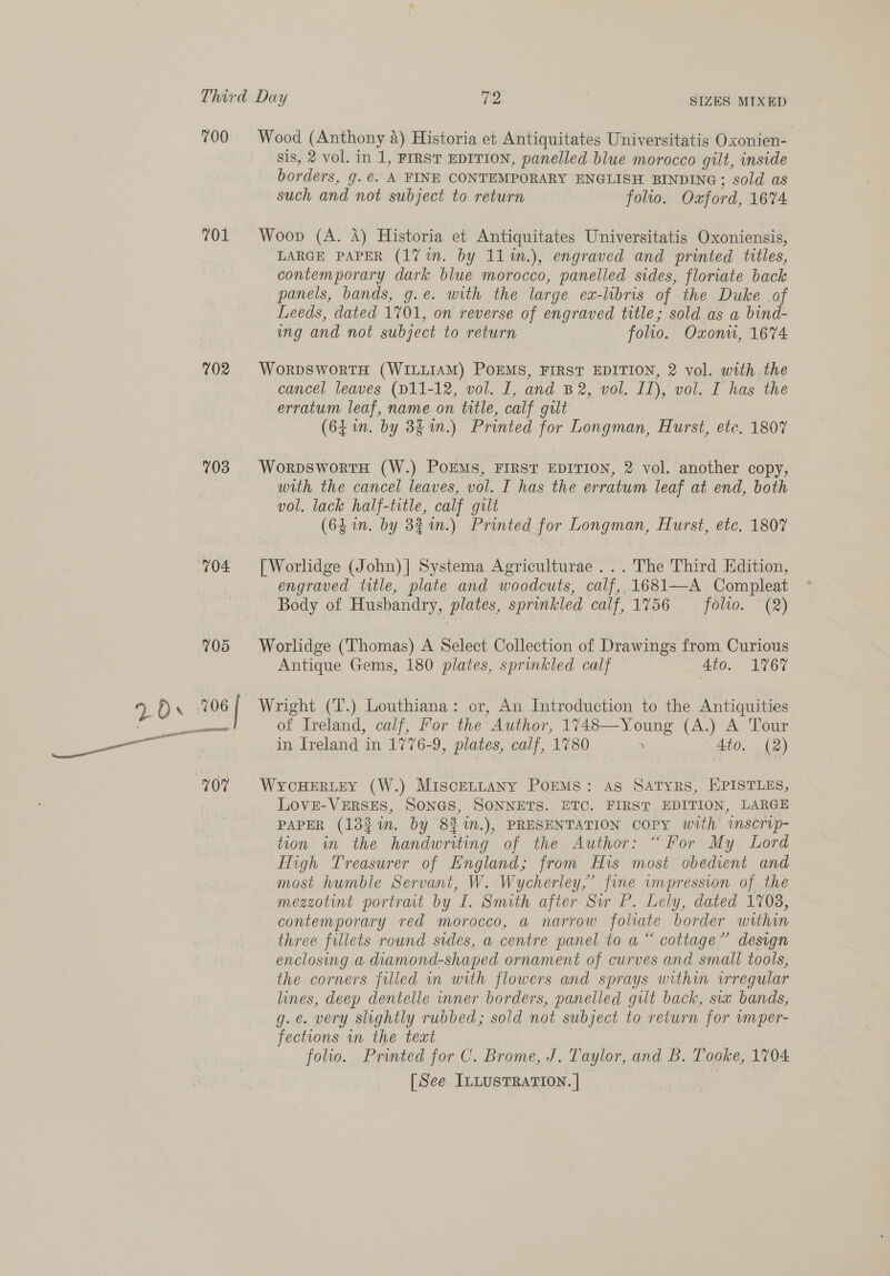 700 701 702 703 704 Wood (Anthony a) Historia et Antiquitates Universitatis Oxonien- sis, 2 vol. in 1, FIRST EDITION, panelled blue morocco gilt, inside borders, g.@. A FINE CONTEMPORARY ENGLISH BINDING; sold as such and not subject to return folio. Oxford, 1674 Woop (A. A) Historia et Antiquitates Universitatis Oxoniensis, LARGE PAPER (17 in. by 11%n.), engraved and printed titles, contemporary dark blue morocco, panelled sides, floriate back panels, bands, g.e. with the large ea-libris of the Duke of Leeds, dated 1701, on reverse of engraved title; sold as a bind- ing and not subject to return folio. Oxonu, 1674 WorRDSWORTH (WILLIAM) POEMS, FIRST EDITION, 2 vol. with. the erratum leaf, name on title, calf gult (64 in. by 8f1n.) Printed for Longman, Hurst, ete. 1807 WorpDswortH (W.) POEMS, FIRST EDITION, 2 vol. another copy, with the cancel leaves, vol. I has the erratum leaf at end, both vol. lack half-title, calf gilt — (64 in. by 34 %n.) Printed for Longman, Hurst, etc. 1807 [Worlidge (John) | Systema Agriculturae ... The Third Edition, engraved title, plate and woodcuts, calf, 1681—A Compleat Body of Husbandry, plates, sprinkled calf, 1756 — folto. (2) Worlidge (Thomas) A Select Collection of Drawings from Curious Antique Gems, 180 plates, sprinkled calf Ato. 1767 Wright (T.) Louthiana: or, An Introduction to the Antiquities of Ireland, calf, For the Author, 1748—Young (A.) A Tour WYCHERLEY (W.) MIscELLANY POEMS: AS SATYRS, HPISTLES, LOVE-VERSES, SONGS, SONNETS. ETC. FIRST EDITION, LARGE PAPER (13%i. by 83 %n.), PRESENTATION copy with inscrip- tion in the handwriting of the Author: “For My Lord High Treasurer of England; from His most obedient and most humble Servant, W. Wycherley,” fine vmpression of the mezzotint portrait by I. Smith after. Sir P. Lely, dated 1708, contemporary red morocco, a narrow foliate border within three fillets round sides, a centre panel to a “ cottage” design enclosing a diamond-shaped ornament of curves and small tools, the corners filled wn with flowers and sprays within vrregular lines, deep dentelle inner borders, panelled gilt back, six bands, g.é. very slightly rubbed; sold not subject to return for wmper- fections in the teat folio. Printed for C. Brome, J. Taylor, and B. Tooke, 1704 [See ILLUSTRATION. |